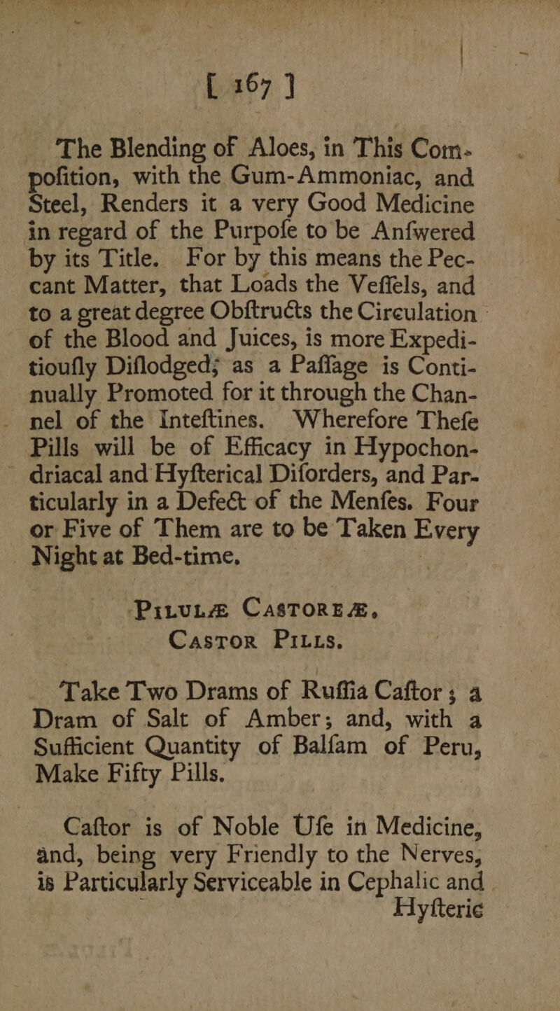 The Blending of Aloes, in This Com- pofition, with the Gum-Ammoniac, and Steel, Renders it a very Good Medicine in regard of the Purpofe to be Anfwered by its Title. For by this means the Pec- cant Matter, that Loads the Veffels, and to a great degree Obitructs the Circulation | of the Blood and Juices, is more Expedi- tioufly Diflodged; as a Paflage is Conti- nually Promoted for it through the Chan- _ nel of the Inteftines. Wherefore Thefe Pills will be of Efficacy in Hypochon- driacal and Hyfterical Diforders, and Par- ticularly in a Defect of the Menfes. Four or Five of Them are to be Taken Every Night at Bed-time. PitvuL@ CasTore&amp;, Castor PILzs. Take Two Drams of Ruffia Caftor; a Dram of Salt of Amber; and, with a Sufficient Quantity of Balfam of Peru, Make Fifty Pills. Caftor is of Noble Ufe in Medicine, and, being very Friendly to the Nerves, is Particularly Serviceable in Cephalic and Hytterie