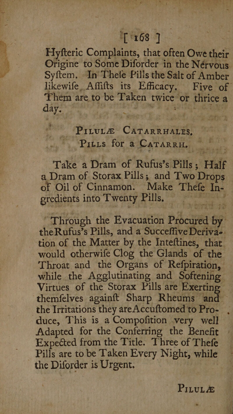 1 rG3'4] Hyfteric Complaints, that often Owe their Origine to Some Diforder in the Nérvous Syftem. In Thele Pills the Salt of Amber likewife, Affifts its Efficacy, Five of Them are to be Taken twice or thrice a day. el _Pirvt® CATARRHALES, Pitts for a CaTarrH, Take a Dram of Rufus’s Pills; Half a Dram of Storax Pills; and Two Drops of Oil of Cinnamon. Make Thefe In- gredients into Twenty Pills, — meen et “Through the Evacuation Procured by theRufus’s Pills, and a Succeffive Derivae tion of the Matter by the Inteftines, that. would otherwife Clog the Glands of the Throat and the Organs of Refpiration, while the Agglutinating and Softening Virtues of the Storax Pills are Exerting — themfelves againft Sharp Rheums and the Irritations they areAccuftomedto Pro- . Adapted for the Conferring the Benefit Expected from the Title. Three of Thefe Pills are to be Taken Every Night, while the Diforder is Urgent.