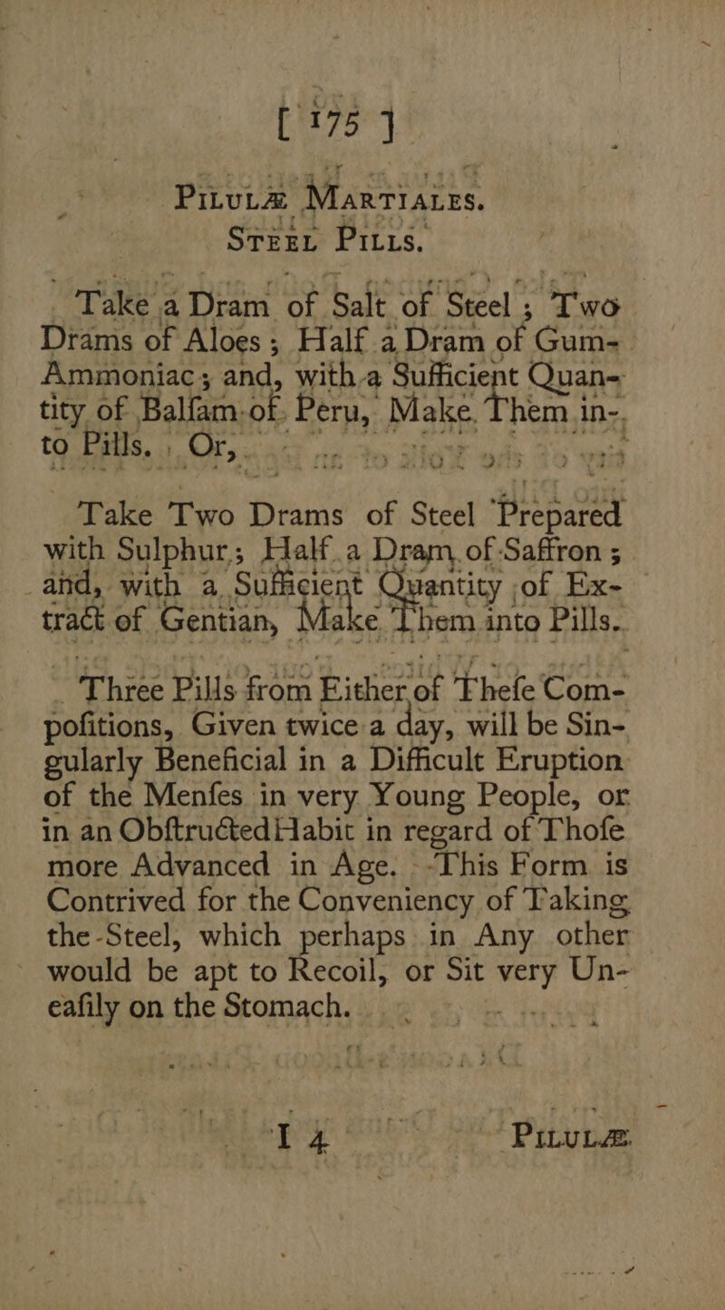 [1757 Pituta Marriates. STEEL Pius, Take a Dram of Salt of Steel ; Two Drams of Aloes; Half. a Dram of Gum- Ammoniac; and, with a Sufficient Quan- tity of Balfam-of. Peru, Make. Them in-. ec! 8 param Ae YA ts Take Two Drams of Steel Prepared with Sulphur; Half.a Dram, of Saffron ; and, with a Sufficient Quantity of Ex- tract of Gentian, Make Them into Pills. _ Three Pills from Either of Fhefe Com- pofitions, Given twice a day, will be Sin- gularly Beneficial in a Difficult Eruption. of the Menfes in very Young People, or in an Obftructed Habit in regard of Thofe more Advanced in Age. -This Form is Contrived for the Conveniency of Taking the Steel, which perhaps in Any other _ would be apt to Recoil, or Sit very Un- eafily on the Stomach. BH Lene ied bal py ie