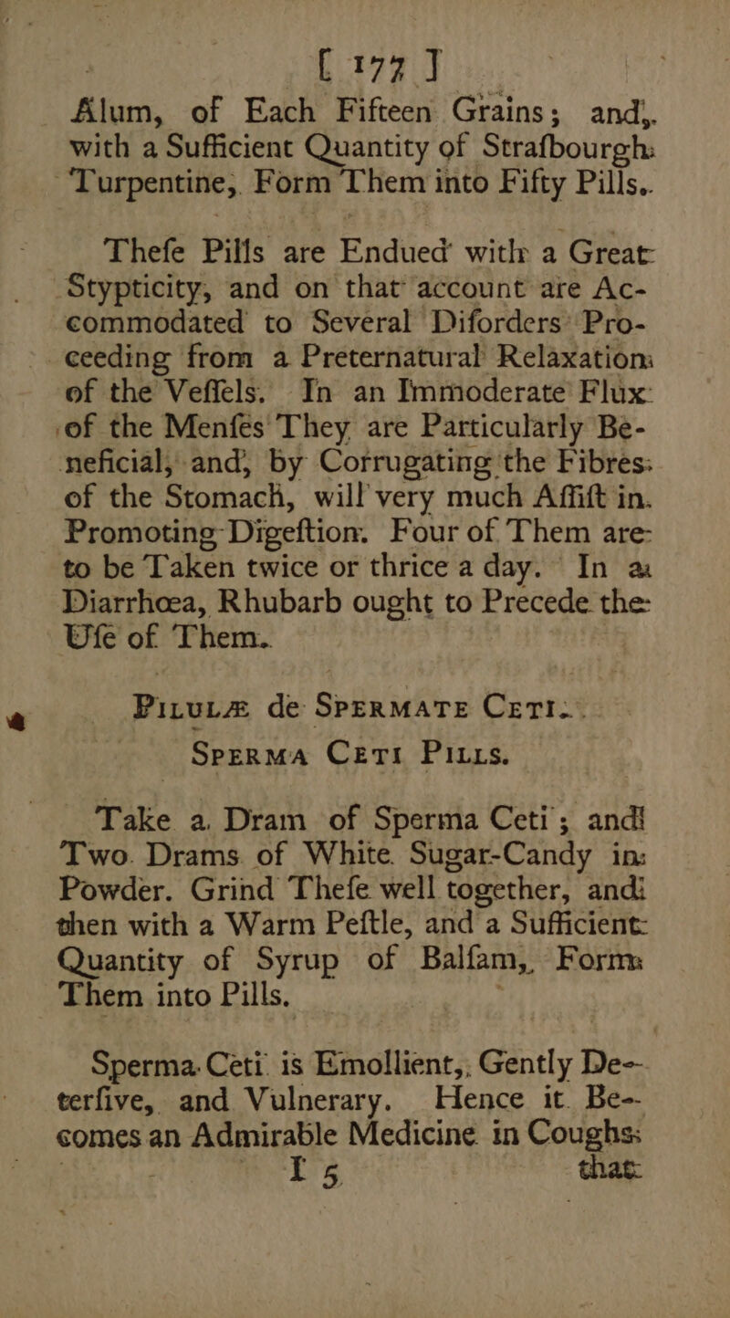 C177 J Bins, of Each Fifteen Grains; and,. with a Sufficient Quantity of Strafbourgh: Turpentine, Form Them into Fifty Pills.. Thefe Pills are Endued’ witly a Great: Stypticity, and on that account are Ac- commodated to Several Diforders’ Pro- ceeding from a Preternatural Relaxatiom of the Veffels. In an Immoderate’ Flux: of the Menfes' They are Particularly Be- neficial, and, by Corrugating ‘the Fibres: of the Stomach, will very much Affift in. Promoting Digeftion. Four of. Them are: to be Taken twice or thrice a day. In a Diarrhoea, Rhubarb ought to Precede the: Ufe of ‘Them.. Pitut# de SperMarte Ceri... SPERMA Cert Pitts. Take a. Dram of Sperma Ceti; andi! Two. Drams. of White. Sugar-Candy in: Powder. Grind Thefe well together, andi then with 2 Warm Peftle, and a Sufficient: Quantity of Syrup of Balfam,, Form: Them into Pills. Sperma Ceti is Emollient,, Gently De- terfive, and Vulnerary. Hence it. Be- comes an Admirable Medicine in Coughs: ts