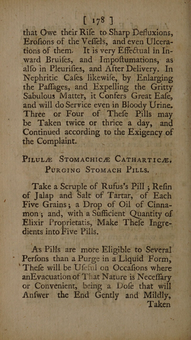 Poazs J. Erofions of the Veffels, and even Ulcera- alfo in Pleurifies, and After Delivery. In Nephritic Cafes likewife, by Enlarging the Paflages, and Expelling the Gritty Sabulous Matter, it Confers Great Eafe, and will do Service even in Bloody Urine. Three or Four of Thefe Pills: may be Taken twice or thrice a day, and Continued according to the Enaengy of the Pompleiny . . Purcinc StromacH Pitts. Take a Scruple of Rufus’s Pill ; Refin of Jalap and Salt of Tartar, of Each Five Grains; a Drop of Oil of Cinna- dients i into Five Pills. As Pills are more Eligible to Several * Perfons than a Purge in a Liquid Form, or Convenient, being a Dofe that will