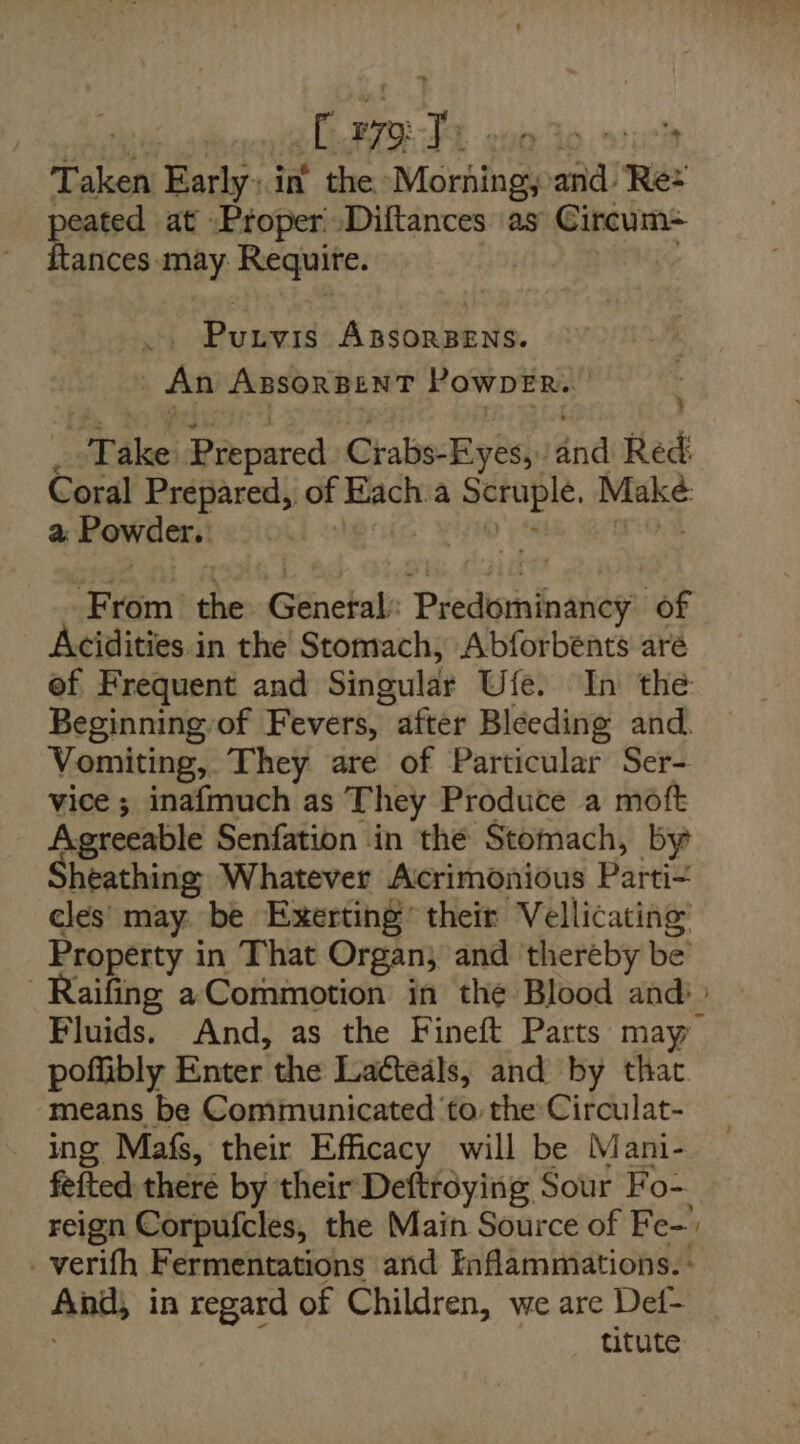 | £ 79) h stuelt T alert Early in the Morhingy ea ‘Re: peated at -Proper »Diftances ‘as Circum- ances may Requite. te ills ABSORBENS. An ABSORBENT PowDER. Wake: Prepared Crabs- Eyes, andi Red: Coral &lt;i abo of at: a en ini a Powder. From’ the Génekab: Predinninaten: of Acidities in the Stomach, Abforbents are ef Frequent and Singular Ufe. In the Beginningof Fevers, after Bleeding and. Vomiting, They are of Particular Ser- vice ; inafmuch as They Produce a moft Agreeable Senfation in the Stomach, by heathing:) Whatever Acrimonious Parti cles: may be Exerting’ their Vellicating Property i in That Organ; and thereby be -Raifing a Commotion in the Blood and» Fluids. And, as the Fineft Parts may poffibly Enter the Latteals, and by that. means be Communicated to. the Circulat- ing Mafs, their Efficacy will be Mani- fefted there by their Deftroying Sour Fo- reign Corpufcles, the Main Source of Fe- _verifh Fermentations and Enflammations. - Anth in regard of Children, we are Def- titute