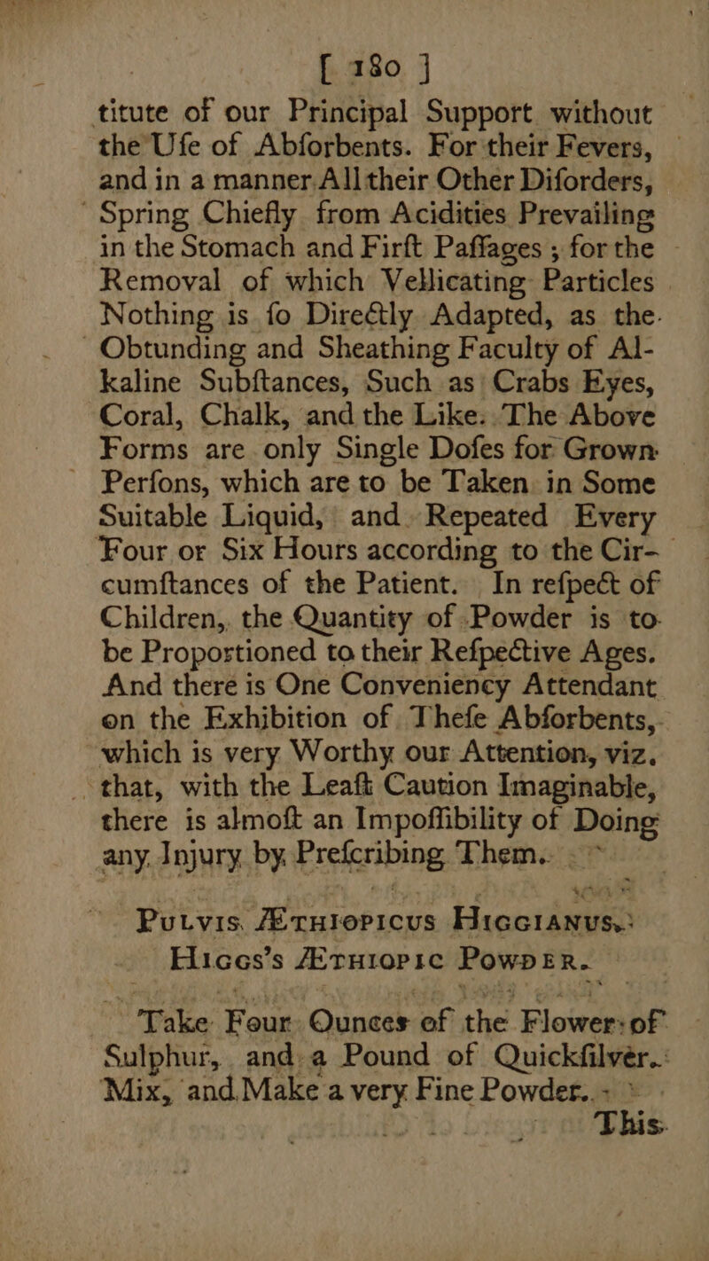 titute of our Principal Support without the Ufe of Abforbents. For their Fevers, and in a manner. All their Other Dividers: Spring Chiefly from Acidities Prevailing in the Stomach and Firft Paffages ; forthe — Removal of which Vellicating Particles | Nothing is fo Direétly Adapted, as the. -Obtunding and Sheathing Faculty of Al- kaline Subftances, Such as Crabs Eyes, Coral, Chalk, and the Like..The Above Forms are only Single Dofes for Grown: ~ Perfons, which are to . be Taken. in Some Suitable Liquid, and. Repeated Every _ Four or Six Hours according to the Cir- cumftances of the Patient. In refpect of Children,, the Quantity of Powder is to- be Propostioned to their Refpective Ages. And there is One Conveniency Attendant on the Exhibition of Thefe Abforbents,. which is very Worthy our Attention, viz. _ that, with the Leaft Caution Imaginable, there is almoft an Impoffibility of i any. Injury, by. Erelcribing, Them. -* Purvis. ita eacte Heist tieen Elices’ s AErH1OP 1c PowpER. * Dake ‘Faun: Ounces of she Flower: of 4 Sulphur, and. a Pound of Quickfilver.: Mix, and,Make kin Fine Powder.. - ek This.