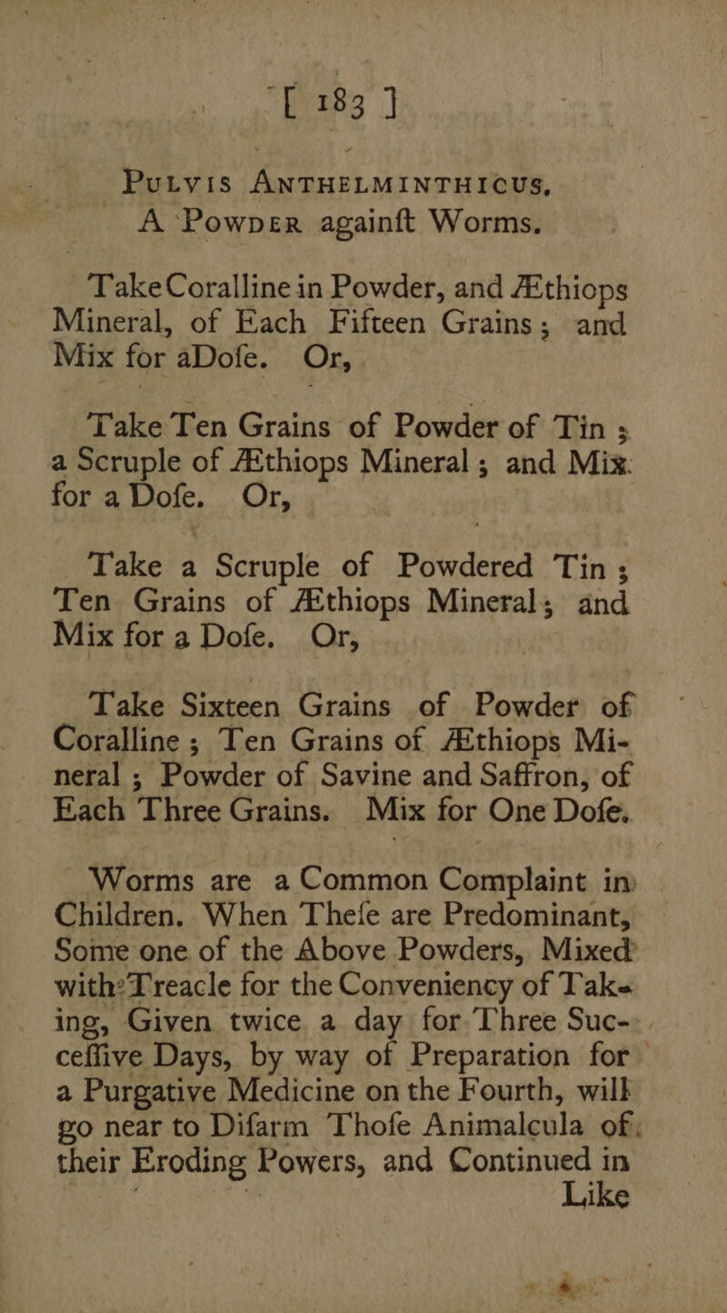 Putvis ANTHELMINTHICUS, A Powper againft Worms. TakeCoralline in Powder, and Athiops Mineral, of Each Fifteen Grains; and Mix for aDofe. Or, Take Ten Grains of Powder of Tin 3 a Scruple of AEthiops Mineral ; and Mix: for a Dofe. Or, Take a Scruple of Powdered Tin ; Ten Grains of Atthiops Mineral; and Mix for a Dofe. Or, Take Sixteen Grains of Powder of Coralline ; Ten Grains of Acthiops Mi- neral ; Powder of Savine and Saffron, of Each Three Grains. Mix for One Dofe. Worms are a Common Complaint im Children. When Thefe are Predominant, Some one of the Above Powders, Mixed’ with? Treacle for the Conveniency of Tak« ing, Given twice a day for. Three Suc- ceffive Days, by way of Preparation for a Purgative Medicine on the Fourth, wilk go near to Difarm Thofe Animalcula of, their Eroding Powers, and Continued in ree . Like ‘ ms oe a. -