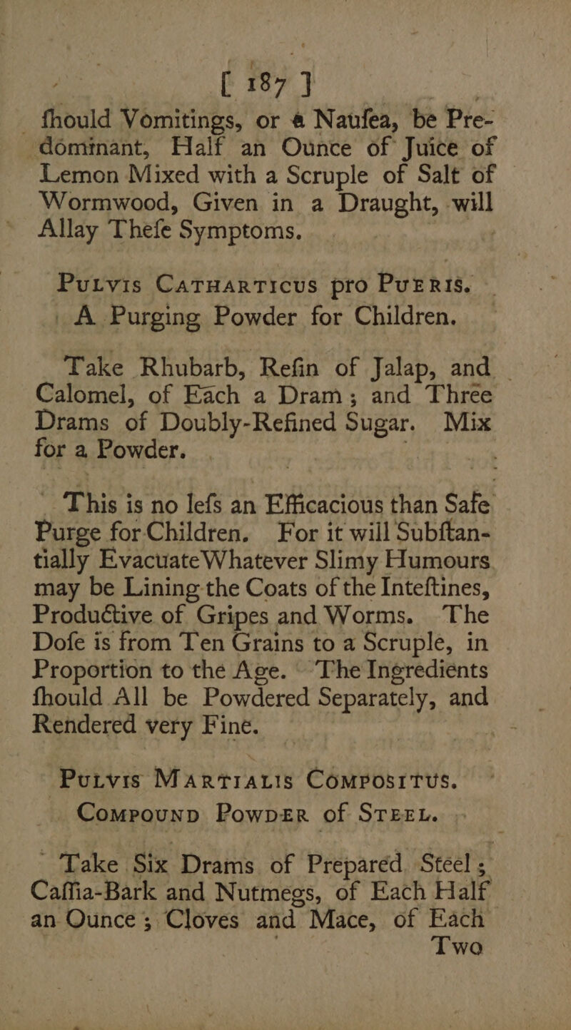 _ fhould Vomitings, or @ Naufea, be Pre- ‘dominant, Half an Ounce of Juice of Lemon Mixed with a Scruple of Salt of Wormwood, Given in a Draught, by Allay Thefe Symptoms. Purvis CaTuarticus pro PuERis. _A Purging Powder for Children. Take Rhubarb, Refin of Jalap, and | Calomel, of oat a Dram; and Three Drams of Doubly-Refined Sugar. Mix for a Powder. This i is no lefs an Efficacious than Sate Purge for Children. For it will Subftan- tially Evacuate Whatever Slimy Humours may be Lining the Coats of the Inteftines, Produétive of Gripes and Worms. The Dofe is from Ten Grains to a Scruple, in Proportion to the Age. ‘The Ingredients Rendered very Fine. | Purvis MArRTIALIS COMPOSITUS. _ Compounp PowpDER of STEEL. Take. Six Drams of Prepared. Steel ; : Caffia-Bark and Nutmegs, of Each Half an Ounce ; Cloves and Mace, of Each Two