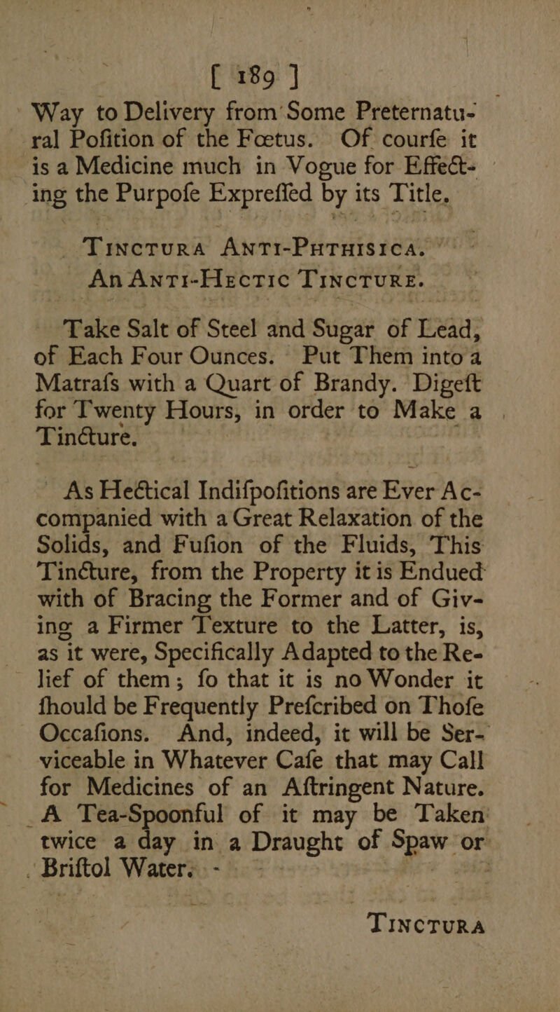 Way to Delivery from Some Preternatu- ral Pofition of the Foetus. Of courfe it is a Medicine much in Vogue for Effect- — ing the Purpofe Expreffed by its Title. _ Tinctura AntTi-PuHTuisica. | An AnTti-HectTic TIncTurRE. Take Salt of Steel and Sugar of Lead, of Each Four Ounces. Put Them into a Matrafs with a Quart of Brandy. Digeft for Twenty Hours, in order to Make a . Tindture. As Heéttical Indifpofitions are Ever Ac- companied with a Great Relaxation of the Solids, and Fufion of the Fluids, This Tincture, from the Property it is Endued: with of Bracing the Former and of Giv- ing a Firmer Texture to the Latter, is, as it were, Specifically Adapted to the Re- lief of them; fo that it is no Wonder it fhould be F requently Prefcribed on Thofe Occafions. And, indeed, it will be Ser- viceable in Whatever Cafe. that may Call for Medicines of an Aftringent Nature. _A Tea-Spoonful of it may be Taken: twice a day in a Draught of oe or Briftol Watera.- is :