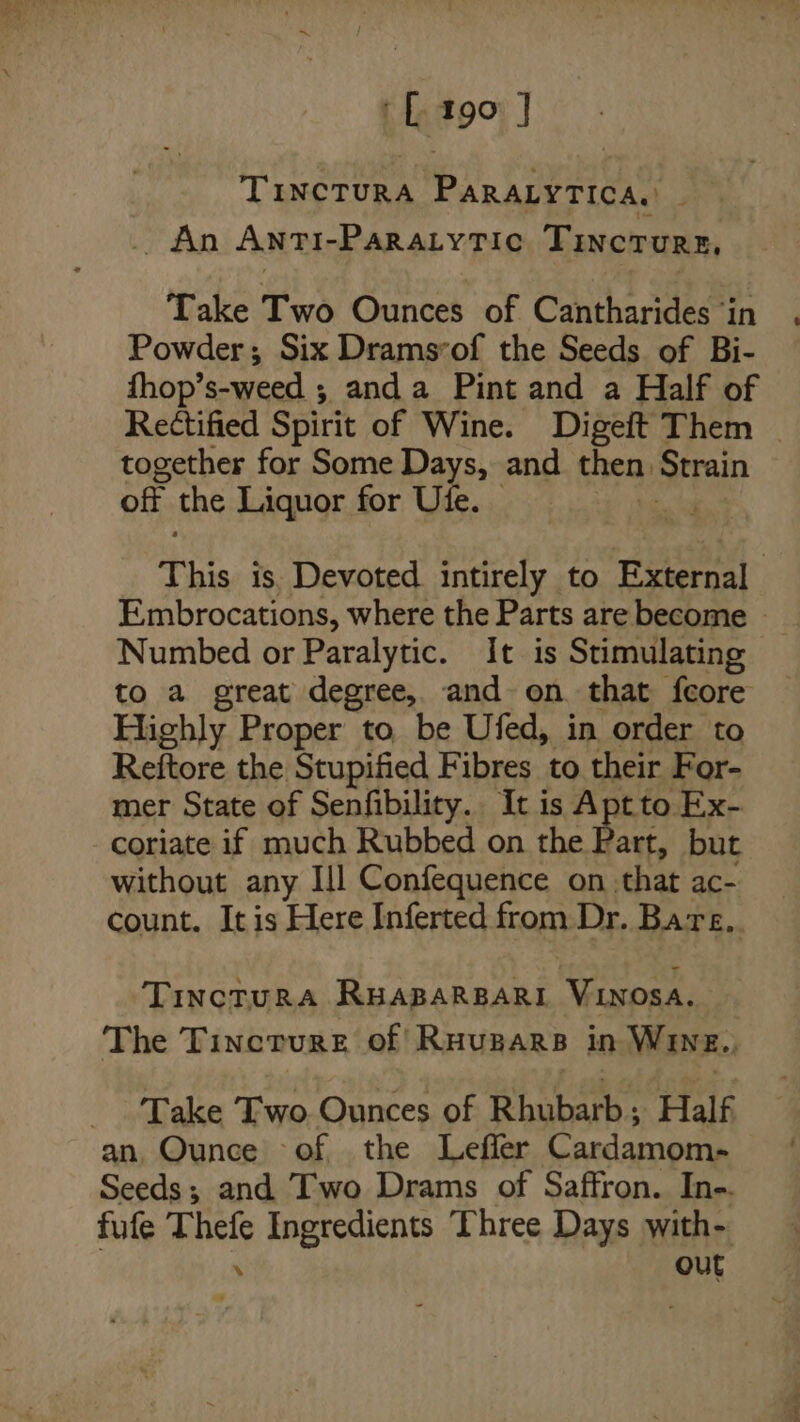 ‘L190 ] TIiNcTURA PARALYTICA, | _ An Anti-Paratytic Tincture, Take Two Ounces of Cantharides ‘in Powder; Six Dramsvof the Seeds of Bi- fhop’s-weed ; anda Pint and a Half of Rectified Spirit of Wine. Digeft Them _ together for Some Days, and then Strain off the Liquor for Ute. ul This is. Devoted intirely to External Embrocations, where the Parts are become - Numbed or Paralytic. It is Stimulating to a great degree, and on that feore Highly Proper to, be Ufed, in order to Reftore the Stupified Fibres to their For- mer State of Senfibility.. It is Aptto Ex- coriate if much Rubbed on the Part, but without any Ill Confequence on. that ac- count. It is Here Inferted from Dr. Bare, TIncTURA RHABARBARI Viosa. The Tincture of Ruupars in Wine., Take Two. Ounces of Rhubarb: Half an, Ounce of the Leffer Cardamom- Seeds; and Two Drams of Saffron. Ine-. fufe Thefe Ingredients Three Days with- out %