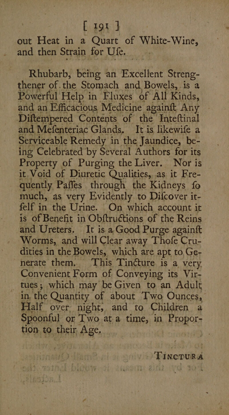 out Heat in a Quart of White-Wine, and then Strain for Ute. es Rhubarb, being an Excellent Streng- thener of the Stomach and, Bowels, .is a Powerful Help in Fluxes of All Kinds, and an Efficacious Medicine againft Any ~ Diftempered Contents of the” Inteftinal and Mefenteriac Glands, It is likewife a Serviceable Remedy in the Jaundice, be- ing Celebrated by Several Authors for its Property of Purging the Liver. Nor is it. Void of Diuretic Qualities, as it Fre- quently Paffes through the Kidneys fo much, as very Evidently to Difcover it- felf in the Urine. On which account it is Of Benefit in Obftruéctions of the Reins and Ureters. It is a Good Purge againft Worms, and will Clear away Thofe Cru- dities in the Bowels, which are apt to, Ge- nerate them. This Tin@ture is a very. Convenient Form of Conveying its Vir- _ tues; which may be Given to an Adult in, the Quantity of about Two Ounces, Half over night, and to Children a Spoonful or Iwo ata time, in Propor- tion to their, Age.