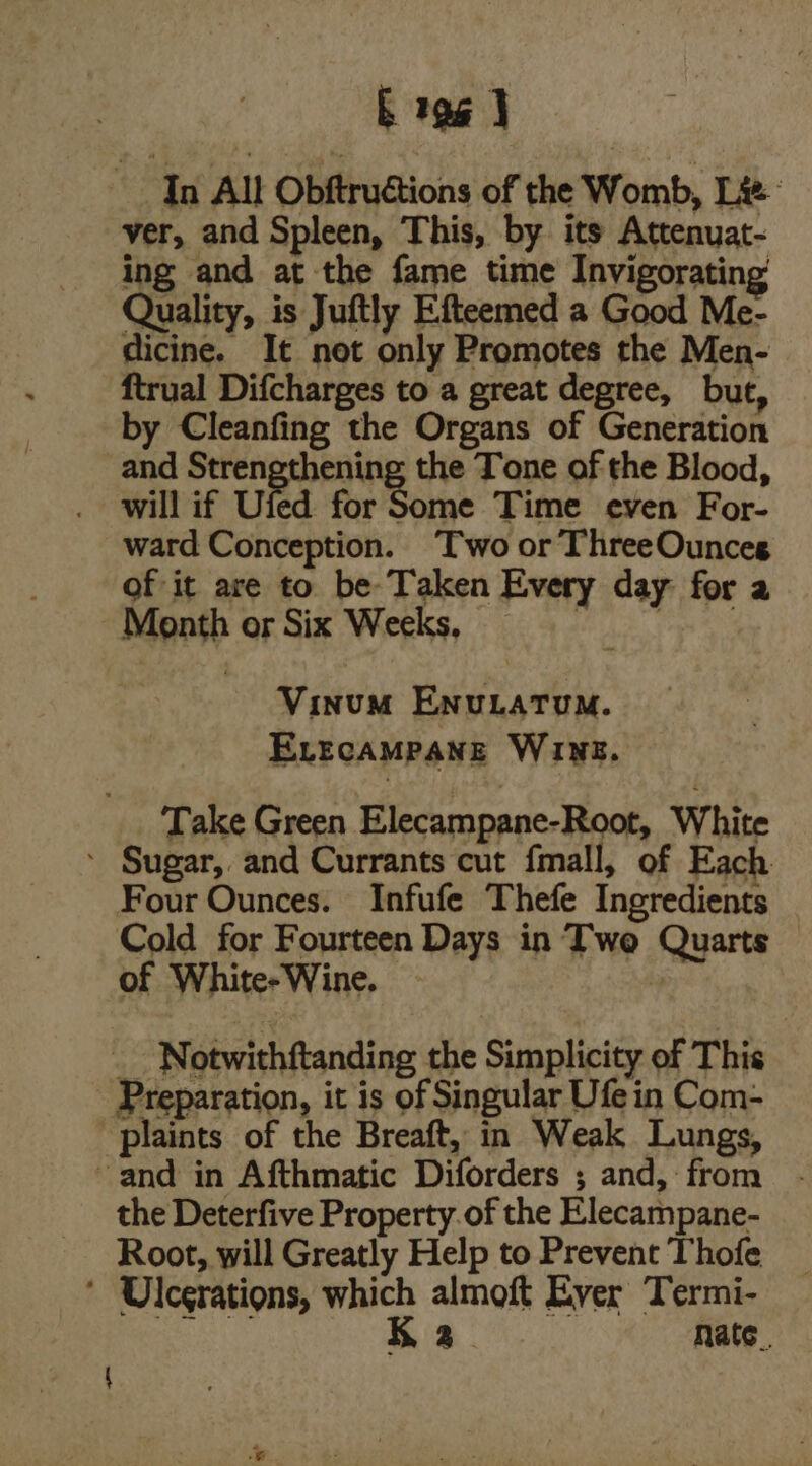 b 196 | In All Obftructions of the Womb, Lie: ver, and Spleen, This, by its Attenuat- ing and at the fame time Invigorating Quality, is Juftly Efteemed a Good Me- dicine. It not only Promotes the Men- ftrual Difcharges to a great degree, but, by Cleanfing the Organs of Generation and Strengthening the Tone of the Blood, will if Uied for Some Time even For- ward Conception. Two or ThreeOunces of it are to be- Taken Every day for a Month or Six Weeks, Behe ea ag Vinum Enurtatum. ELEcAMPANE WINE. Take Green Elecampane-Root, White ‘ Sugar, and Currants cut fmall, of Each Four Ounces. Infufe Thefe Ingredients Cold for Fourteen Days in Two Quarts of White-Wine. | - Notwithftanding the Simplicity of This Preparation, it is of Singular Ufe in Com- plaints of the Breaft, in Weak Lungs, and in Afthmatic Diforders ; and, from the Deterfive Property. of the Elecampane- Root, will Greatly Help to Prevent Thofe ‘ Ulcerations, which almoft Ever Termi-