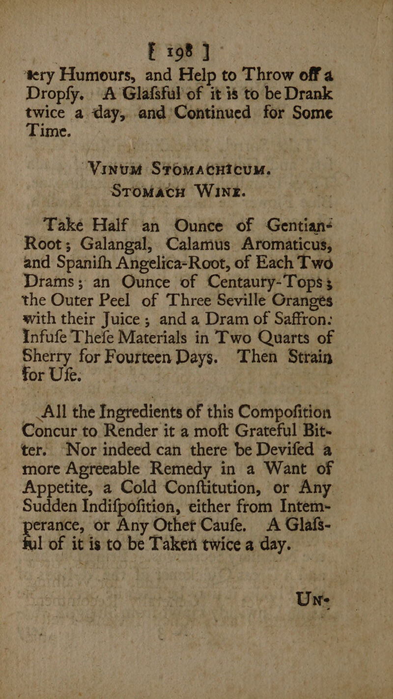 i 2 ae | ‘ery Humours, and Help to Throw off a Dropfy. A Glafsful of it is to be Drank ae a day, and Continued for Some Time. ‘Vinum Sromacnicum. SroMach Wine. Take Half an Ounce of Gentiané Root; Galangal, Calamus Aromaticus, and Spanifh Angelica-Root, of Each Two Drams; an Ounce of Centaury-Topss the Outer Peel of ‘Three Seville Oranges. with their Juice; and a Dram of Saffron. Infufe Thefe Materials in Two Quarts of Sherry for Fourteen Days. Then Strain for Ute. | _ All the Ingredients of this Compofition Concur to. Render it a moft Grateful Bit- ter. ‘Nor indeed can there be Devifed a - more Agreeable Remedy in a Want of Appetite, a Cold Conftitution, or Any Sudden Indifpofition, either from Intem- od or Any Othet Caufe. A Glafs- ul of it is to be Taken twice a day. Un: