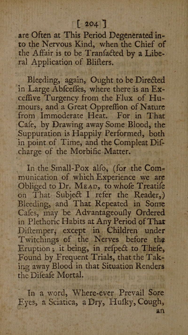 | [ 2047 | are Often at This Period Degenerated in- _to the Nervous Kind, when the Chief of the Affair is to be T ranfacted by a Libe- ral Application of Blifters. . Bleeding, again, Ought to be Directed in Large Abfcefies, where there|is an Ex- ceflive Turgency from the Flux of Hu- ‘mours, and a Great Oppreffion of Nature from Immoderate Heat. For in That Cafe, by Drawing away Some Blood, the Suppuration is Happily Performed, both in point.of Time, and the Compleat Dif- charge of the Morbific Matter. munication of which Experience we are Obliged to Dr. Megan, to whofe Treatife on That Subject I refer the Reader) - Bleeding, and That. Repeated in Some Cafes, may be Advantageoufly Ordered in Plethoric Habits at Any Period of Thar Diftemper; except in. Children under Twitchings of. the Nerves before the Eruption; it being, in refpect to Thefe, Found by Frequent Trials, that the Tak- ing away Blood in that Situation Renders the Difeafe Mortal. In a word, Where-ever Prevail ‘Sore Eyes, a Sciatica, a Dry, Hufky, aug