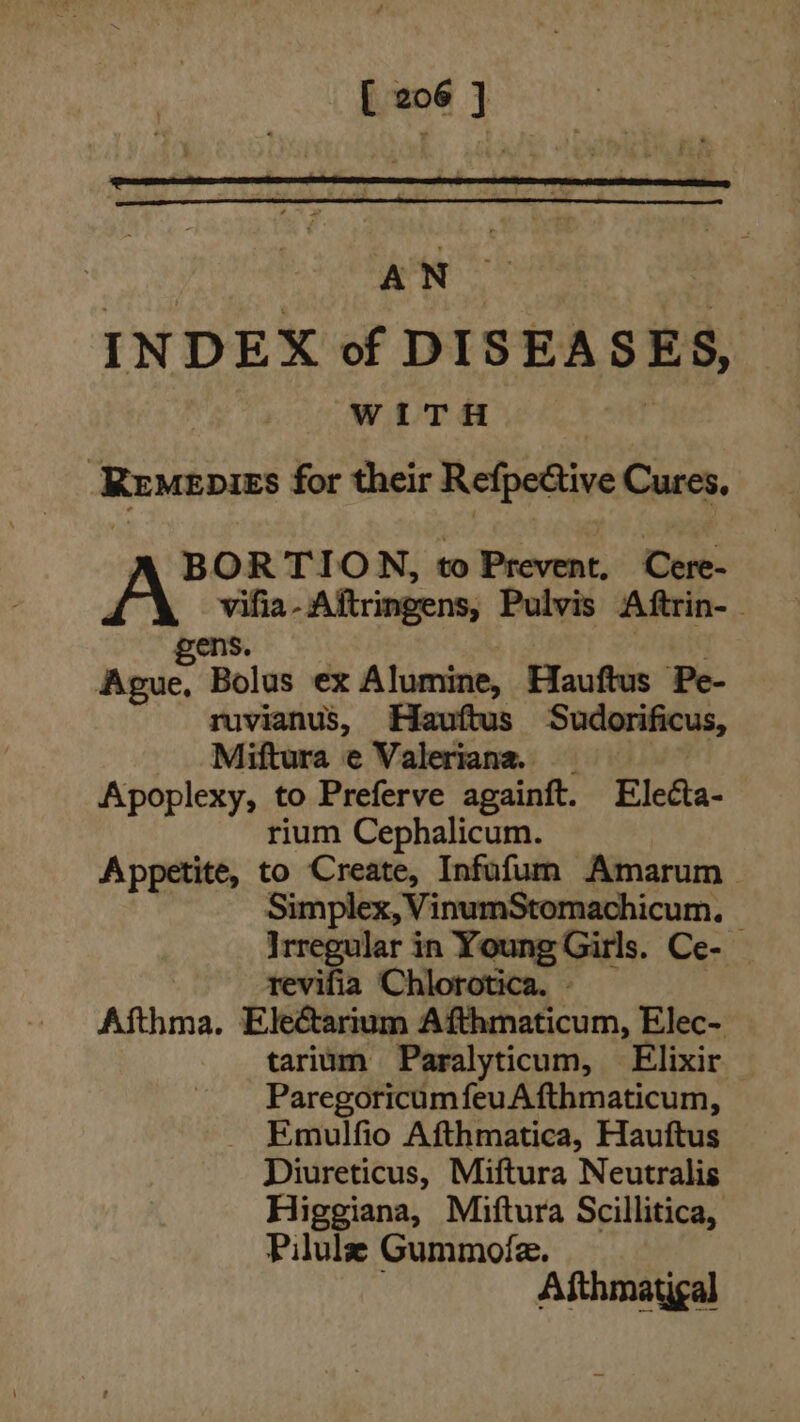 [eos] : AN : INDEX of DISEASES, WOT a: bt Remenies for their Refpective Cures. BORTION, to Prevent, Cere- vifia-Aftringens, Pulvis Aftrin-_ ens. eine Bolus ex Alumine, Hauftus Pe- ruvianus, Hauftus Sudorificus, Miftura ec Valeriana. Apoplexy, to Preferve againft. Electa- rium Cephalicum. Appetite, to Create, Infufum Amarum Simplex, VinumStomachicum, — Irregular in Young Girls. Ce- — revifia Chlorotica. - Afthma. Ele&amp;tarium Afthmaticum, Elec- tarium Paralyticum, Elixir Paregoricum feuAfthmaticum, Emulfio Afthmatica, Hauftus Diureticus, Miftura Neutralis Higgiana, Miftura Scillitica, Pilulz Gummofle. Aithmatigal