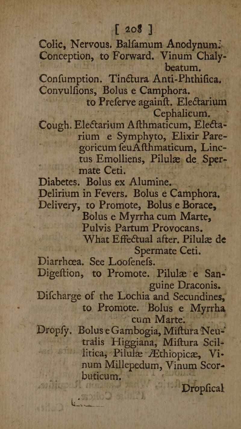 Colic, Nervous. Balfamum Anodynum:.. Conception, to Forward. Vinum Chaly- beatum. Confumption. Tinétura Anti-Phthifica, Convulfions, Bolus e Camphora. to Preferve againft. EleCtarium : Cephalicum, &gt; Cough. Eleétarium A fthmaticum, Eleéta- rium e Symphyto, Elixir Pare- -goricum feuAfthmaticum, Linc- tus Emolliens, Pilulae, de. Sper- — imate Cette © ..¥Fi Diabetes. Bolus ex Alumine,. F Delirium in Fevers. Bolus ¢ Camphora, Delivery, to Promote, Bolus e Borace, Bolus e Myrrha cum Marte, Pulvis Partum Provocans. What Effectual after. Pilule de Spermate Ceti. Diarrhoea. See Loofenefs. Digeftion, to Promote. Pilulee » San- guine Draconis. Difcharge of the Lochia and Secundines, to Promote. Bolus e Myrrha rhe Com Miattes a Bolus e Gambogia, Miftura Neus tralis Higgiana, Miftura Scil+ — ~ liticas- Pilulze ~ZEthiopica, Vi- num si uaa Vinum Scors Pana : ~ Dropficak t . - tar Rosch at a