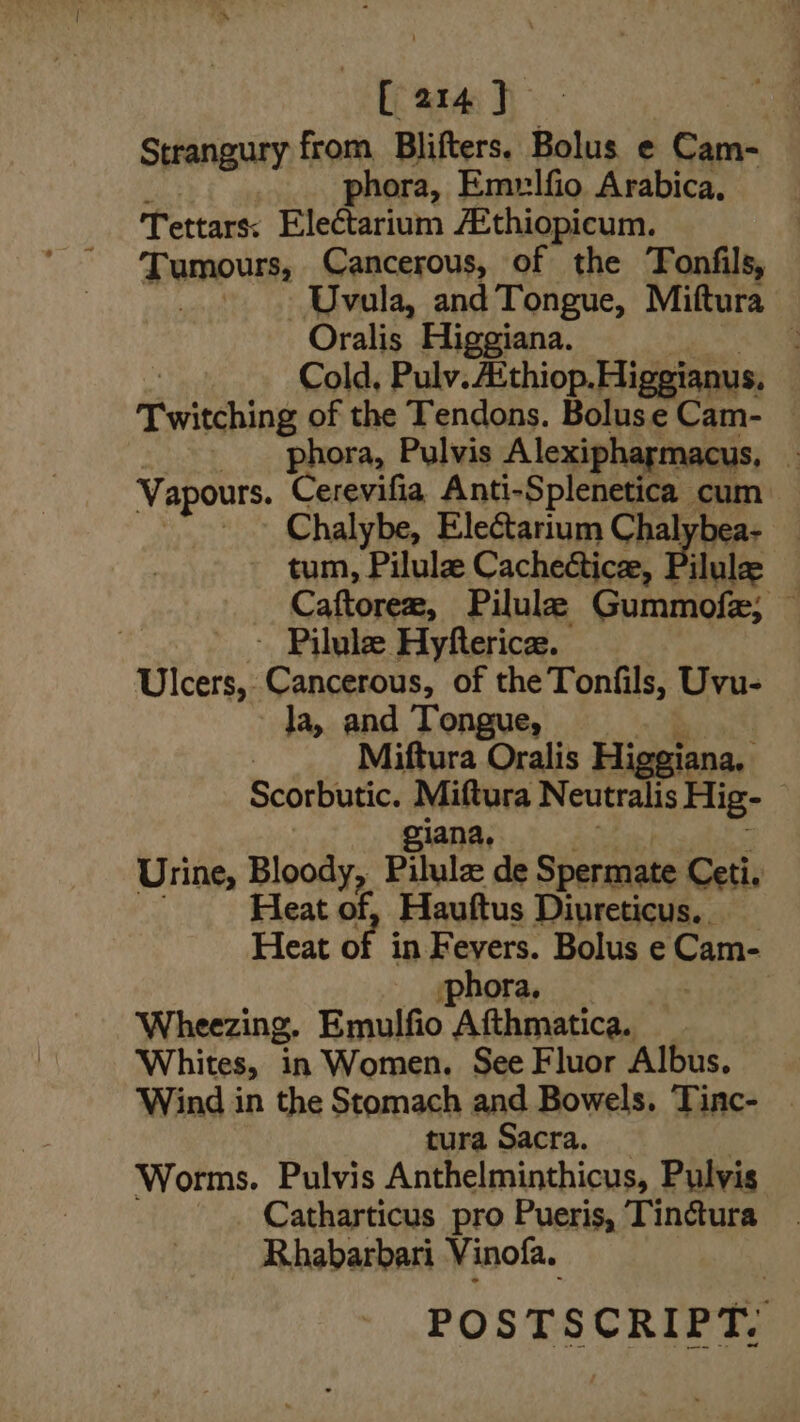 —[arm) Strangury from Blifters. Bolus e ees! phora, Emrlfio Arabica, Tettars: Electarium /Ethiopicum. Tumours, Cancerous, of the Tonfils, _... Uvala, and Tongue, Miftura Oralis Higgiana. 4 Cold, Pulv. A‘thiop.Higgianus, Twitching of the Tendons. Boluse Cam- — | phora, Pulvis Alexipharmacus, : Vapours. errr Anti-Splenetica cum Chalybe, Electarium Chalybea- — tum, Pilule Cacheéticee, Pilulee — Caftorer, Pilule Gummofe; — | ~ Pilule Hyfterice. Ulcers, Cancerous, of the Tonfils, Uvu- la, and Tongue, | | Miftura Oralis Higgiana, Scorbutic. Miftura Neutralis Hig- iana, Urine, Bloons Pilula: de Spermate Ceti, Heat of, Hauftus Diureticus.. Heat of i in Fevers. Bolus e Cam- iphora, Wheezing. Emulfio Afthmatica. Whites, in Women. See Fluor Albus. ‘Wind in the Stomach and Bowels. Tinc- | tura Sacra. Worms. Pulvis Anthelminthicus, Pulvis Catharticus pro Pueris, Tinctura Rhabarbari Vinofa. POSTSCRIPT,