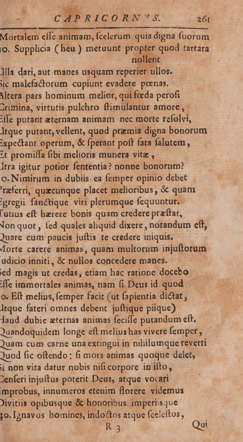 MEI Re mE nr E o. Supplicia ( heu ) metuunt prop er quod tartara NON leni B. - Jila dari, aut manes usquam reperiet los. jic mualelsctorum cupiunt evadere poenas. Mtera. pars hominum melior, qui focda perofi | Zrimina, virtutis pulchro ftimulantur amore, jfe putant aternam animam nec morte reíalvi, ltque putant, vellent, quod przmia digna bonorum ;xpectant operum, &amp; fperant poft fata falutem , *t promi[fa (ibi melioris munera vitz , ltra igitur potior fententia? nonne bonorum? o.Nimirum in dubiis. ea femper opinio debet referri, quacunque placet ; melioribus, &amp;: quam 'gregii Tánétique viri plerumque: Aequüprilll 'utius eft herere bonis quam credere prz'tat, Non quot , fed quales aliquid dixere. notandum eft, Quare cum paucis juftis te credere iniquis. Aorte carere animas, quam multorum injuftorum udicio inniti, &amp; hilos concedere manes. ed magis ut credas, etiam hac ratione docebo . iffe immortales animas, nam (i Deus id quod ^ o. Eft melius, (emper facit (ut fapientia didat, : ltque fateri omnes debent juftique piique) laud dubie aeternas animas feciffe putandum eft. Quandoquidem longe eft melius has vivere femper, uam cum carne una extingui in nibilumque reverti Juod fic-oftendo:; fi mors animas quoque delet, i non vita datur nobis nifi corpore in ifto, 2enferi injuftus poterit Deus, atque vocari mprobus, innumeros etenim florere videmus Jivitiis opibusque &amp; honoribus. imperiisque jo. Ignavos homines, indo&amp;tos atque fcelcítos, R3 : Qui 1 ,