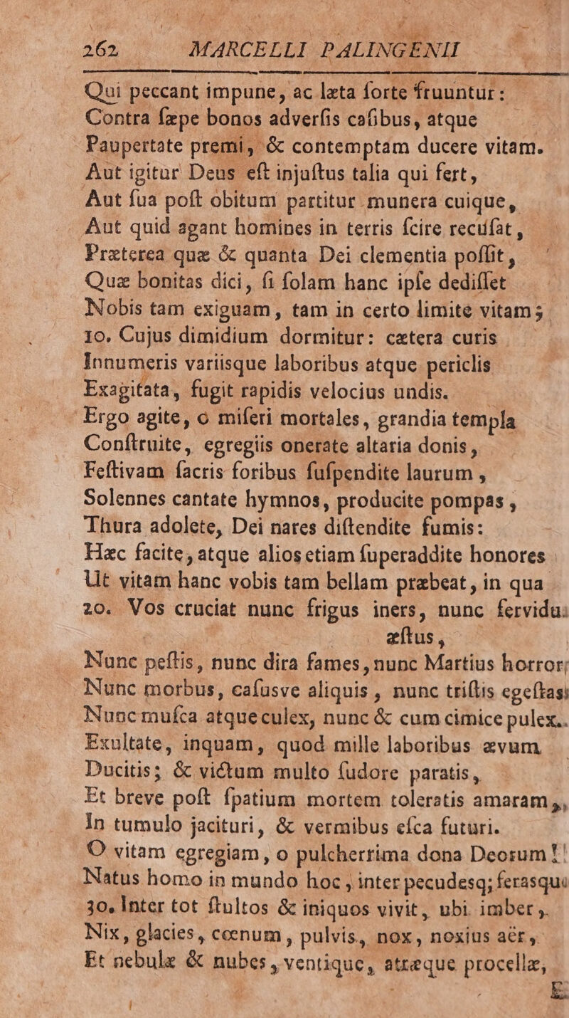 meme eum. Qui peccant impune, ac lxta forte fruuntur : : Contra fzpe bonos adverfis cafibus, atque Paupertate premi, &amp; contemptam ducere vitam. Aut igitur Deus eft injaítus talia qui fert, Aut fua poft obitum partitur. munera cuique, Aut quid agant homines in terris fcire recufat , Praterea que &amp; quanta Dei clementia poffit, Qus bonitas dici, fi folam hanc iple dedi(Iet Nobis tam exiguam, tam in certo limite vitam; 10. Cujus dimidium dormitur: cetera curis — Innumeris variisque laboribus atque periclis Exagifata, fugit rapidis velocius undis. 1 Ergo agite, o miferi mortales, grandia templa Confliruite, egregiis onerate altaria donis, Feftivam facris foribus fufpendite laurum , Solennes cantate hymnos, producite pompas , Thura adolete, Dei nares diítendite fumis: Hac facite, atque alios etiam fuperaddite honores Ut vitam hanc vobis tam bellam praebeat, in qua. 20. Vos cruciat nunc frigus iners, nunc fervidu: | HM xítus, — Nunc peftis, nunc dira fames , nunc Martius horror; Nunc morbus, cafusve aliquis , nunc tri(lis egeftasi Nunc mufca atqueculex, nunc &amp; cum cimice pulex.. Exultate, inquam, quod mille laboribus avum, Ducitis; &amp; victum multo fudore paratis, Et breve poft fpatium mortem toleratis amaram, In tumulo jacituri, &amp; vermibus efca futuri. O vitam egregiam, o pulcherrima dona Deorum !' Natus homo in mundo hoc , inter pecudesq; ferasqui 3o. Inter tot ftultos &amp; iniquos vivit, ubi imber ,. Nix, glacies, ceenum, pulvis, nox, noxius aer, Et nebule &amp; nubes , ventiquc, atxeque procella, i