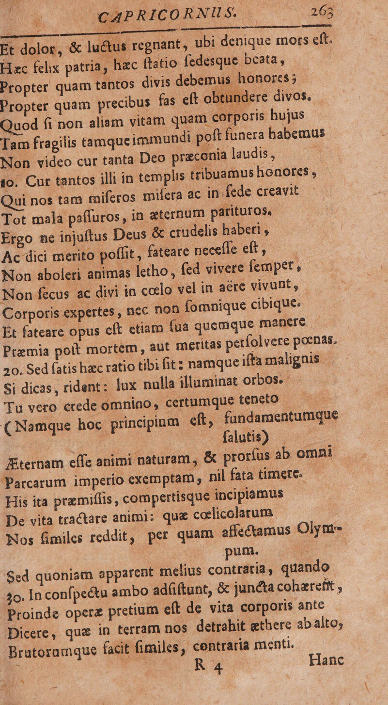 Lr 1j jl CAPRICORNUS — 263 [D mimmmsi2d 5s s xoc NUES : Et dolor, &amp; lué us regnant, ubi denique mots eft. Hzc felix patria, hac (tatio fedesque beata, - | Propter quam tantos divis debemus honores; | Propter quam precibus fas eft obtundere divos. Quod fi non aliam vitam quam corporis hujus Tam fragilis tamqueimmundi poft funera habemus Non video cur tanta Deo praeconia laudis, : to. Cur tantos illi in templis ttibuamus honores , | Qui nos tam tiferos mifera ac in fede creavit Tot mala pafluros, in eternum parituros, Ergo ne injuftus Deus &amp; crudelis habeti , Ac dici merito poffit, fateare neceffe eft , Non aboleri animas tho, fed vivere fempet , Non fecus ac divi in ccelo vel in aere vivunt, Corporis expertes , nec non fomnique cibique. Et fateare opus eft etiam fua quemque manere — Premia polt mortem , aut meritas períolvere poenas. 20. Sed fatis haec ratio tibi fit namque ifta malignis | Si dicas, rident; lux nulla illuminat orbos.- Tu vero crede omnino, certumque teneto (Namque hoc principium eft, fundamentumque au cd -— falutis) . Kiternam effe animi naturam, &amp; prorfus ab omnt Parcarum imperío exemptam , nil fata timete. His ita pramiflis , compertisque incipiamus De vita tractare animi: qu&amp; coelicolarum Nos fimiles reddit, per quam affectamus Olym | (pum. ) $ed quoniam apparent melius contraria, quando 2o. In confpectu ambo adüftunt, &amp; juncta coharefit , Proinde oper pretium eft de. vita corporis ante | Dicere, qu&amp; in terram nos detrahit ethere ab alto; Bratoramque facit fimiles, centraria menti. T R 4 Hanc ^