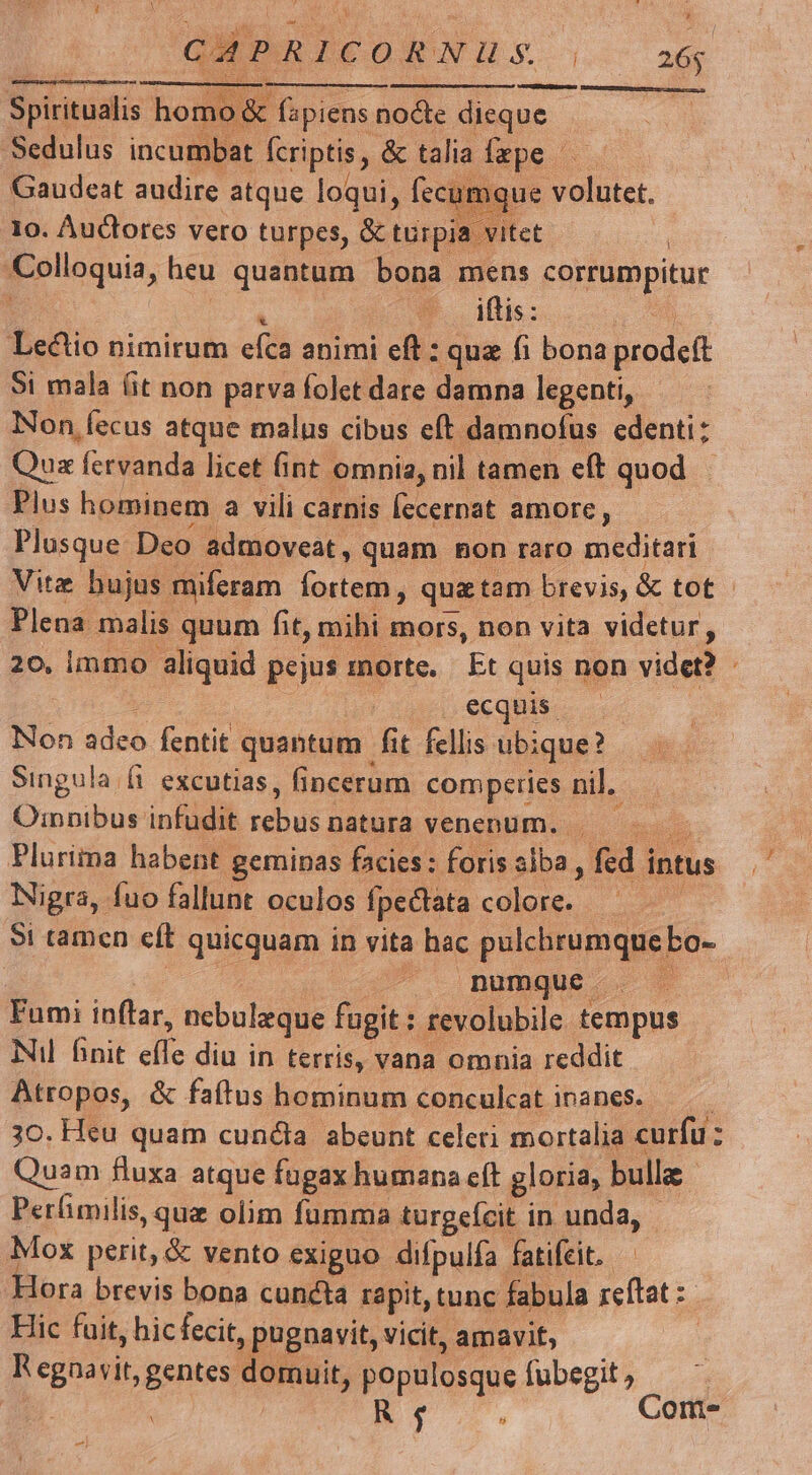 CACUSSRSNENENS MSOTOUENPMED et teta) Mofc homo&amp; fapiens nocte dieque -Sedulus incumbat denpirs &amp; talia tis 5 10. Auctores vero turpes, &amp; qm vit Colloquia, heu quantum bona mens eepiueppitur [ E.oagflis: Lectio nimirum efca animi eft : quz fi bona biodeft Si mala (it non parva folct dare damna legenti, Non fecus atque malus cibus eft damnofus edenti: Qua fervanda licet (int omnia, nil tamen eft quod Plus hominem a vili carnis Íecernat amore, Plusque Deo admoveat, quam hon raro meditari Vite bujus. miferam eu qua tam brevis, &amp; tot - Plena malis quum fit, mihi mors, non vita videtur, 20. immo aliquid pejus morte. Et quis non videt? j ecghis.. Non adeo fentit quantum fit fellis ubique? Singula (i. excutias, fincerum (pmperen nil. Oinnibus infudit rebuis natura venenum. | Plurima habent geminas facies: foris alba, fed i intus Nigra, fuo fallunt oculos Ípectata. cule Si tamcn eft quicquam in vita hac pulchrumque bo- | numque. Fumi inflar, nebuleque fugit : revolubile tempus Nil finit d diu in terris, vana omnia reddit Atropos, &amp; faftus hominum conculcat inanes. 3o. Heu quam cundla abeunt celeri mortalia curfu z Quam fluxa atque fugax humana cít gloria, bulla Perhimilis, que olim fumma turgefcit in unda, Mox perit, &amp; vento exiguo difpulfa fatifcit. Hora brevis bona cuncta rapit, tunc fabula rzeftat : Hic fuit, hic fecit, , pugnavit, vicit, amavit, R egnavit, gentes domuit, populosque fubegit R f 4 Com. -