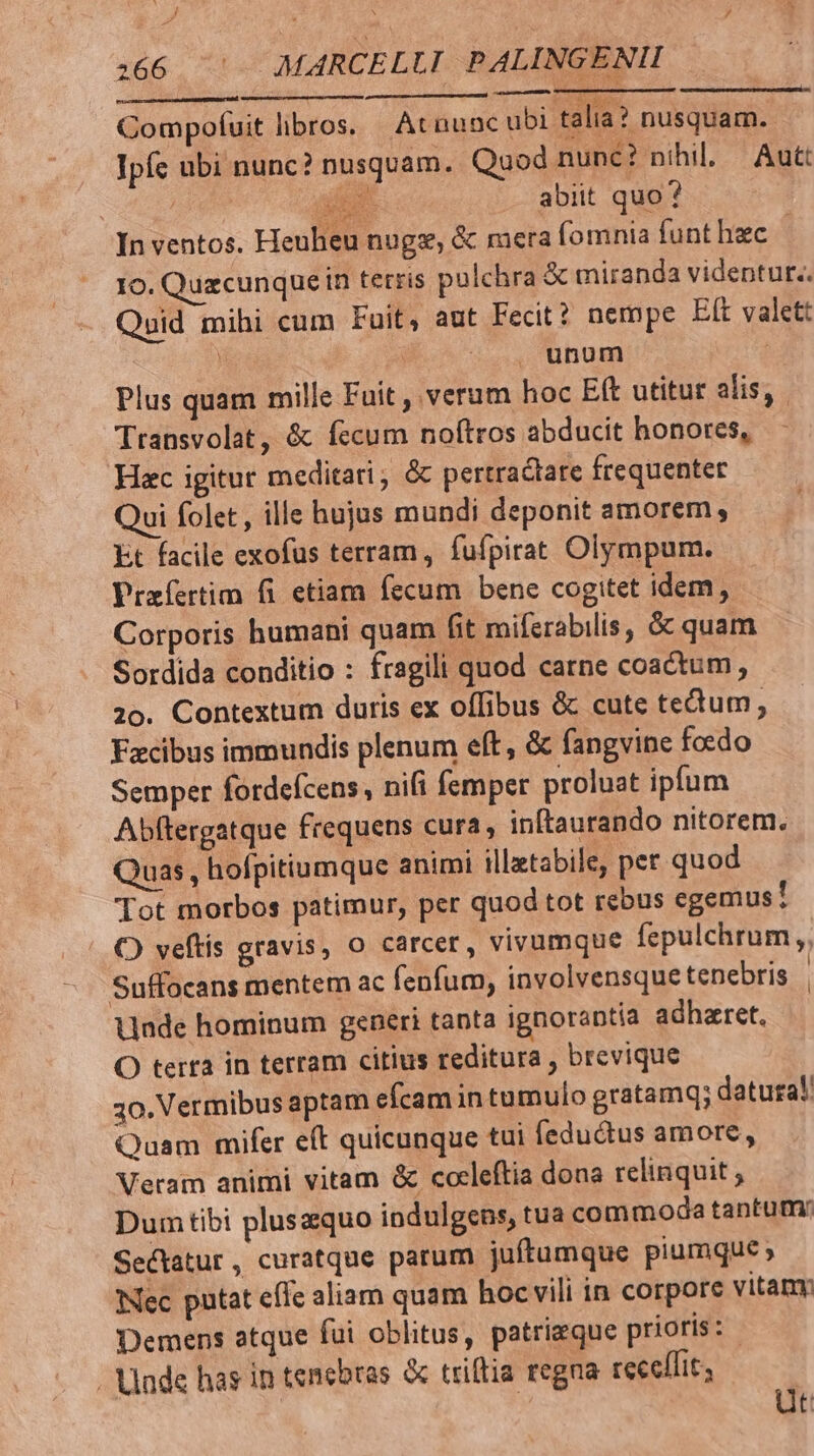 J hj ;  y 166 7 MARCELLI. PALINGENII Compofuit libros. At nunc ubi talia? nusquam. Ipfc ubi nunc? nusquam. Quod nunc? nihil. | Autt | | p abiit quo ? In ventos. Heuheu nugeg, &amp; mera fomnia funthzc | 10. Quzcunquein tetris pulchra &amp; miranda videntur. Quid mihi cum Fuit, aut Fecit? nempe Eft valctt | | unum | Plus quam mille Fuit , verum hoc E(t utitur alis, Transvolat, é&amp;k fecum noftros abducit honores, Hac igitut meditari; &amp;c pertractate frequenter Qui folet , ille hujus mundi deponit amorem, Et facile exofus terram, fufpirat Olympum. Praíertim fi etiam fecum bene cogitet idem, Corporis humani quam fit mifcrabilis, &amp; quam Sordida conditio : fragili quod carne coactum, 20. Contextum duris ex offibus &amp; cute tectum, Facibus immundis plenum eft, &amp; fangvine foedo Semper fordefcens, nifi femper proluat ipfum Abftergatque frequens cura, inftaurando nitorem. Quas, hofpitiumque animi illatabile, per quod Tot morbos patimur, per quod tot rebus egemus! O) veftis gravis, o carcer, vivumque fepulchrum ,, Suffocans mentem ac fenfum, involvensque tenebris | Unde hominum generi tanta ignorantía adharet. O terra in terram citius reditura , brevique 30. Vermibus aptam efcam in tumulo gratamq; datura! Quam mifer eft quicunque tui fedudus amore, Veram animi vitam &amp; cocleftia dona relinquit ; Dum tibi pluszquo indulgens, tua commoda tantum: Sectatur , curatque parum juftumque piumque» Nec putat effe aliam quam hoc vili in corpore vitam Demens atque fui oblitus, patrieque prioris: Unde has in tenebras &amp; triftia regna receffit; | üt
