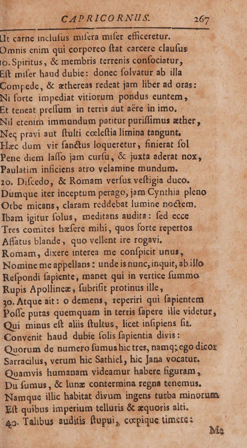 E CAPRICORNUS. 267 ONDOORUESS E MEE ete j- 1t carne inclufus mifera mifer. efficeretur. Omnis enim qui corporeo ftat carcere claufus o. Spiritus , & membris terrenis confociatur, E(t mifer haud dubie: donec folvatur ab illa - Compede, & athercas redeat jam liber ad oras: Ni forte impediat vitiorum pondus euntem, — Et teneat prefTum in terris aut aére in imo, Nil etenirn immundum patitur puriffimus ether, Nec pravi aut ftulti cocleftia limina tangunt, Hxc dum vir fan&tus loqueretur, finierat fol Pene diem laffo jam curfu, & juxta aderat nox, Paulatim inficiens atro velamine mundum. 20. Difcedo, & Romam verfus veftigia duco. Dumque iter inceptum perago, jar Cynthia pleno Orbe micans, claram reddebat lumine noctem, Ibam igitur folus, meditans audita: fed ecce Tres comites hzfere mihi, quos forte repertos Affatus blande, quo vellent ire rogavi, . Romam, dixere interea me conípicit unus, Nomine me appellans : undeisnunc, inquit, abillo Refpondi fapiente, manet qui in vertice fummo Rupis Apollinez, fubrifit protinusille; — ^ 30. Atque ait: o demens, reperiri qui fapientem Polfe putas quemquam in terris fapere ille videtur, Qui minus cft aliis ftultus, licet infipiens fit. Convenit haud dubie folis fapientia divis: | Quorum de numero fumushic tres, namq; ego dicor Sarracilus, verum hic Sathicl, hic Jana vocatur. Quamvis hamanam videamur habere figuram , Di fumus , & lune contermina regna tenemus, TNamque illic habitat divum ingens turba minorum E(t quibus imperium telluris & aequoris alti. ^4. Talibus auditis ftupui, corpique timete z 1 As