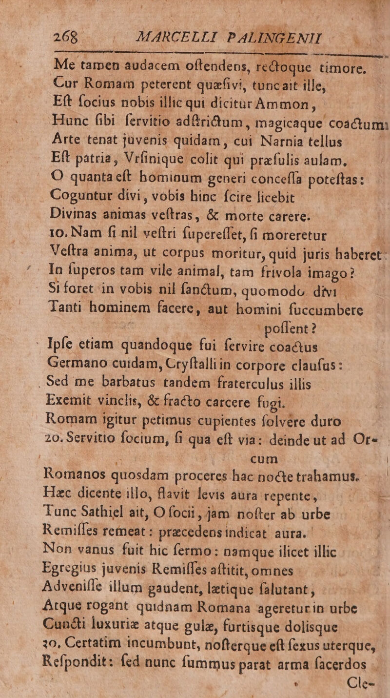 Me tamen audacem oftendens, rectoque timore. Cur Romam peterent quzfivi, tuncait ille, Eft focius nobis illic qui dicitur Ammon, Hunc fibi fervitio ad&amp;ridtum, magicaque coa&amp;um: Arte tenat juvenis quidam, cui Narnia tellus Eft patria, Vrfinique colit qui prafulis aulam. O quanta eft homioum generi conceffa poteftas: Coguntur divi, vobis hinc fcire licebit - Divinas animas ve(tras, &amp; morte carere. 10. Nam fi nil veftri fuperefTet, (i moreretur  Veftra anima, ut corpus moritur, quid juris haberet: In fuperos tam vile animal, tam frivola imago? Si foret in vobis nil fandum, quomodo. divi Tanti hominem facere, aut homini fuccumbere | ' pollent? Ipfe etiam quandoque fui fetvire coactus Germano cuidam, Cryftalliin corpore claufus : . Sed me barbatus tandem fraterculus illis Exemit vinclis, &amp; fracto carcere fugi. Romam igitur petimus cupientes folvere duro. 20. Servitio focium, fi qua eft via: deinde ut ad Or« | RE A cum | Romanos quosdam proceres hac noctetrahamus. Hac dicente illo, lavit levis aura repente, | Tunc Sathiel ait, O focii, jam nofter ab urbe Remifles remeat : precedeos indicat aura. Non vanus fuit hic fermo: namque ilicet illic Egregius juvenis Remilfes affitit, omnes - Adveniíle illum gaudent, letique falutant, Atque rogant quidnam Romana agereturin urbe Cun&amp;i luxuriz atque gulz, furtisque dolisque 10, Certatim incumbunt, nofterque eft fezus uterque, Refpondit: fed nunc fummus parat arma facerdos |. . Cle- Ld JT