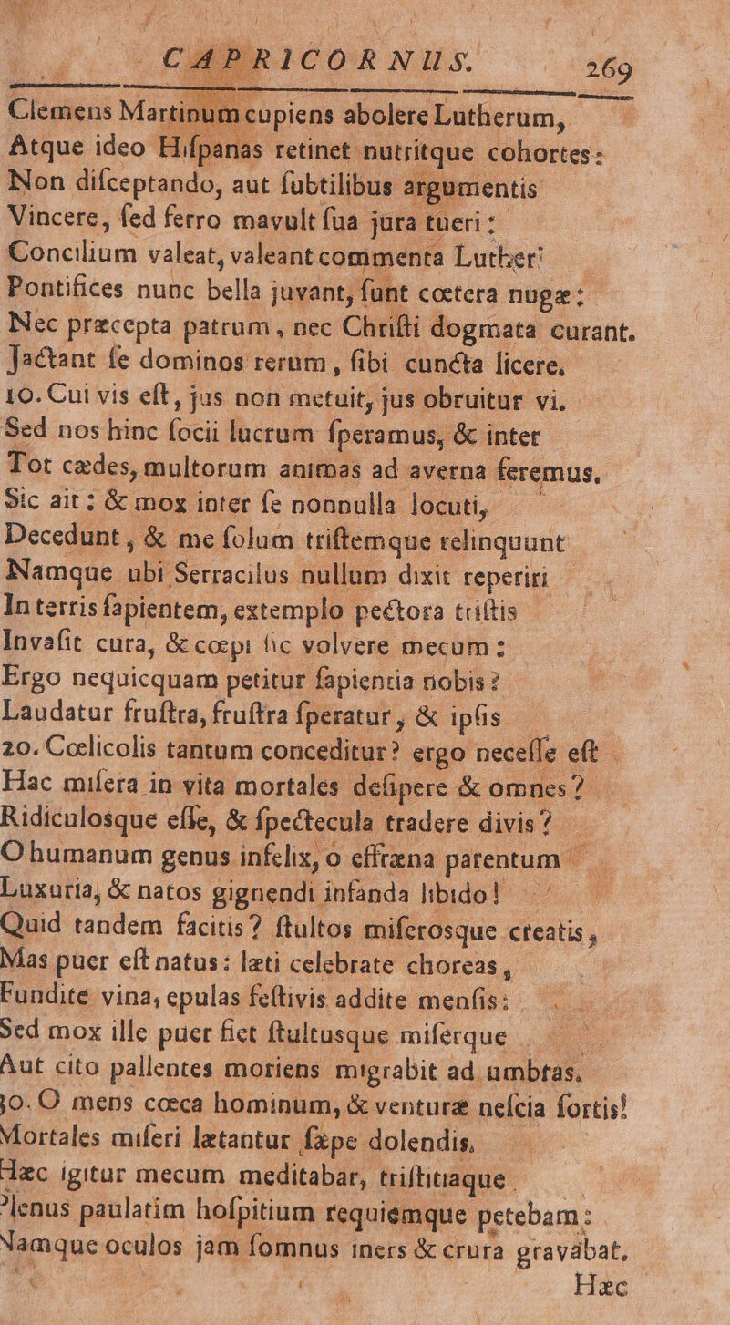 XS j| ian ! | PRICORNILS. 269 má À—À  - - ; - Clemens Martinum cupiens abolere Lutherum, Atque ideo Hifpanas retinet nutritque cohortes: lx Non difceptando, aut fubtilibus argu uiméntis Vincere, fed ferro mavult fua jura tueri: Concilium valeat, valeant commenta Lutber! Pontifices nunc bella juvant, fünt coetera nugz:- Nec pracepta patrum , nec Chrifti dogmata curant. Jactant (e dominos rerum , fibi cuncta licere, 10. Cui vis eft, jus non metuit, jus obruitur vi. Sed nos hinc focii lucrum fperamus, &amp; inter Tot cedes, multorum animas ad averna feremus, Sic ait; &amp; mox inter fe nonnulla locuti, ——— Decedunt , &amp; me folum triftemque relinquunt Namque ubi Serracilus nullum dixit reperiri In terris fapientem, extemplo peétora ttiítis Invafit cura, &amp; coepi fic volvere mecum: Ergo nequicquam petitur fapientia nobis 2 Laudatur fruftra, fruftra fperatur, &amp; ipfis — 20. Coelicolis tantum conceditur? ergo neceffe eft Hac miíera in vita mortales defipere &amp; omnes? — Ridiculosque efle, &amp; fpectecula tradere divis? O humanum genus infelix, o effrena parentum Luxuria, &amp; natos gignendi infanda libido! — ' Quid tandem facitis? ftultos miferosque cteatis , Mas puer eft natus: lati celebrate choreas , Fundite vina, epulas feftivis addite menfis: — . Sed mox ille puer fiet ftultusque miferque : Aut cito pallentes moriens migrabit ad umbtas. jo. O mens caeca hominum, &amp; ventura nefcia fortis! Mortales miferi latantur fxpe dolendis, — dac igitur mecum meditabar, tifitiaque — —— lenus paulatim hofpitium requiemque petebam: Namque oculos jam fomnus iners &amp; crura gravábat, l | &amp; t. HEC.
