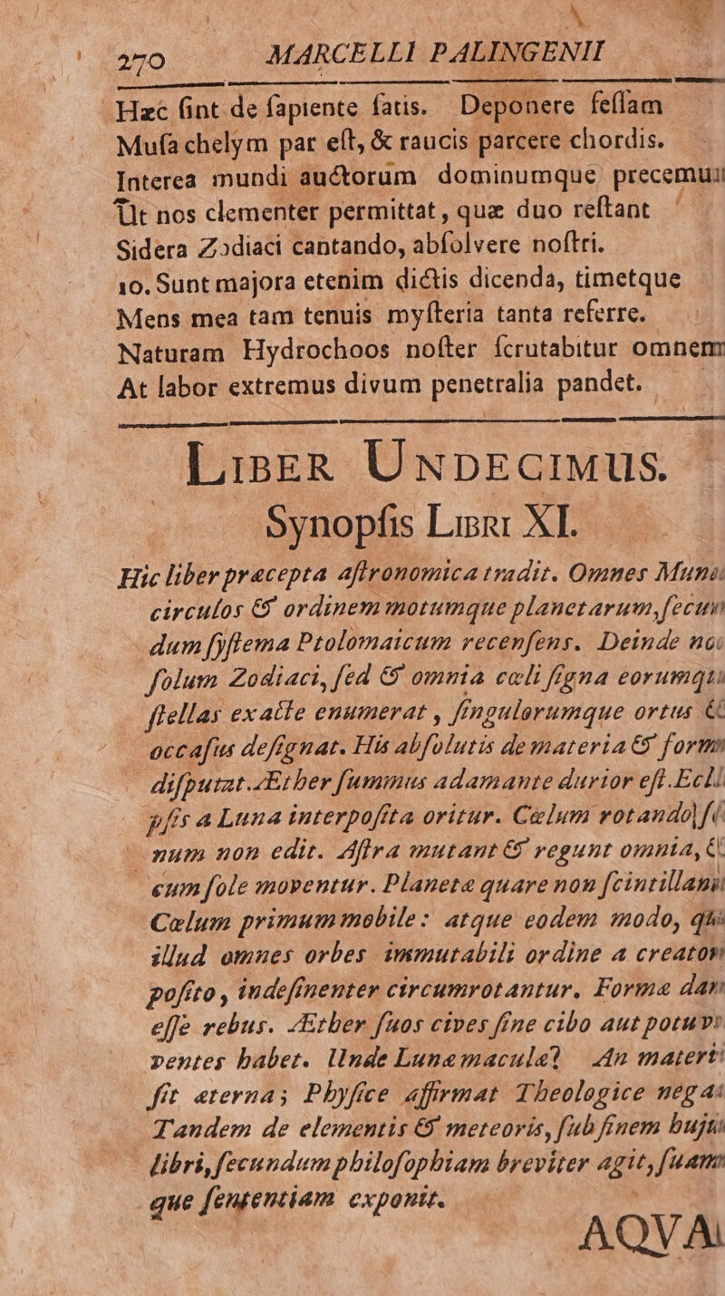270 MARCELLI PALINGENII Hzc (int. de fapiente fatis. Deponere TU Mufa chelym par eíl, &amp; raucis parcere chordis. Interea mundi auctorum dominumque. precemuii Tit nos clementer permittat, que duo reftant Sidera Zodiaci cantando, abfolvere noftri. 10. Sunt majora etenim dictis dicenda, timetque Mens mea tam tenuis mylteria tanta referre. — Naturam Hydrochoos nofter fcrutabitur omnem At labor extremus divum penecein pandet. LisgzR UnbpEctiwus. Synopfis Lipi XI. Hic liber pracepta aftrronomica tradit. Omnes Muni: circulos &amp; ordinem motumque planetarum, fecum dum fjfiema Ptolomaicum recenfens. Deinde nai folum Zodiaci, fed &amp; omnia celi figna eorumqui flellas ex atte enumerat , Kf fngulorumque ortus &amp;C occafus deffgnat. His abfulutis demateria&amp; form di ied 4Ether fummus adamante durior efl .Ecli gfs a Luna interpoffta oritur. Caelum votando| Ui num non edit. Aflra mutant &amp; regunt omnta, C. eum fole :mnoventur. Planeta quare nou fcintillana Colum primummobile: atque eodem modo, qu illud omues orbes immutabili ordine a creaton goftto , indeffnenter circumrotantur. Forma dan effe rebus. «Ether fuos cives ffne cibo aut potuv pentes babet. llnde Lunemaculel — 4n matert! fit eterna; Pbyfee affrmat Theologice neg ai Tandem de elementis &amp; meteoris, fub finem bujti libri, fecundum pbilofo, phiam breviter agit; fam que fententiam exponit. AQVA