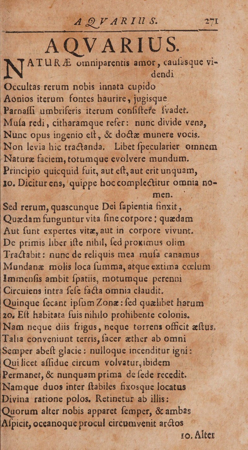 Aonios iterum fontes haurire, jugisque PParoafli umbriferis iterum confiftefe fvadet. Muía redi, citharamque refer: nunc divide vena, Nunc opus ingenio elt, &amp; doctz munere vocis. Non levia hic tisclands Libet fpecularier omnem Nature faciem, totumque evolvere mundum. Principio quicquid fuit, aut eft, aut erit unquam, 1o. Dicitur ens, e noe completur omnia no- | men. Sed rerud), quascunque Dei f picntis fioxit, - Quadam funguntur vita fine corpore ; quedam Aut funt expertes vite, aut in corpore vivunt. De primis liber ifte ribil, fed proximus olim Tractabit: nunc de reliquis mea. mufa canamus Mundanz molis loca fumma, atque extima colum. Immenfis ambit fpatiis, motumque perenni Circuiens intra fefe facta omnia claudit. vinque fecant ipfam Zona : fed qualibet harum. 20, Eít habitata fuis nihilo prohibente colonis. Nam neque diis frigus, neque torrens officit aítus, Talia conveniunt terris, facer ether ab omni. Seaper abeft glacie: nulloque incenditur igni: Quilicet affidue circum volvatur, ibidem | Permanet, &amp; nunquam prima de fede: recedit. Namque duo inter ftabiles fizosque locatus Divina ratione polos, Retineturz ab illis: Quorum alter nobis apparet femper, &amp; ambas Alpicit, oceanoque procul circumvenit arctos ro, Alter