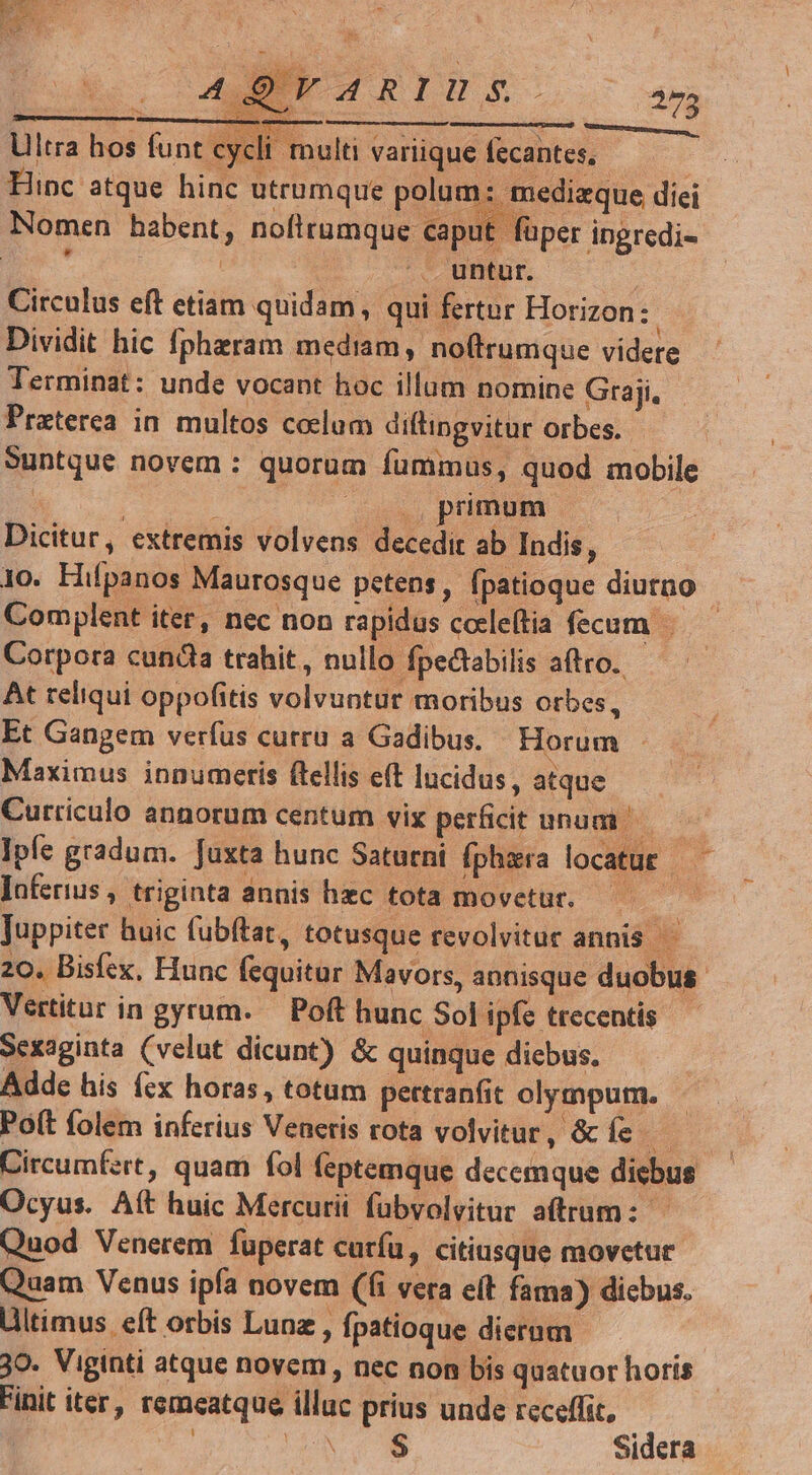 ERIS Com Ultra hos funt cycli multi variique fecantes, Hinc atque hinc utrumque polum: medizque diei Nomen habent, nofitumque caput füper ingredi- CM | J untur. | Circulus eft etiam quidam, qui fertur Horizon: : Dividit hic fpheram mediam, noítrumque videre. Terminat: unde vocant hoc illum nomine Graji, — Praterea in multos colum diftingvitur orbes. Suntque novem : quorum fummus, quod mobile | À |0,pnmum — Dicitur, extremis volvens decedit ab Indis, 1o. Hifpanos Maurosque petens, fpatioque diurno Comyplent iter, nec non rapidus cocleftia fecum. Corpora cunda trahit, nullo fpectabilis aftro.. At teliqui oppofitis volvuntur moribus orbes, Et Gangem verfus curru a Gadibus. Horum - Maximus innumeris ftellis e(t lucidus, atque. Curriculo annorum centum vix perficit unum — ^ Ipfe gradum. fuxta hunc Saturni fphzra locatur —— Jnferius , triginta annis hzc tota movetur. Juppiter huic fubftat, totusque revolvituc annis —— 20. Bisfex, Hunc fequitur Mavors, annisque duobus Vertitur in gyrum. — Poft hunc Sol ipfe trecentis Sexaginta (velut dicunt) &amp; quinque dicbus. Adde his (zx horas, totum pertranfit olympum. Po(t folem inferius Veneris rota volvitur, &amp; íe Circumfzrt, quam fol feptemque decemque diebus Ocyus. Aft huic Mercurii fübvolvitur atrum: Quod Venerem fuperat curfu, citiusque movetur Quam Venus ipfa novem (fi vera e(t fama) dicbus. Ultimus. eft orbis Lunz , fpatioque dierum 30- Viginti atque novem , nec non bis quatuor horis Finit iter, remeatque illuc prius unde receffic, : NS Sidera