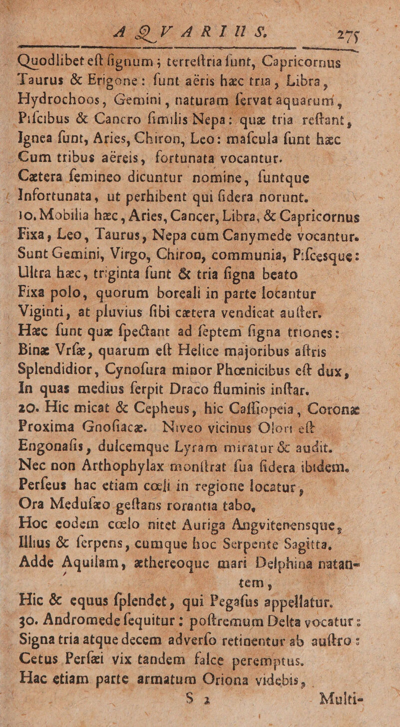 tdg E cs 4QFVARIUS ag ats isse num; m; terteltria funt, Capricornus Taurus &amp; Erigone: funt aéris hac tria » Libra, Hydrochoos, Gemini , naturam fervat Bonarunf, quz tria reftant, Ignea funt, Aries, Chiron, Leo: mafcula funt hzc Pr Caztera femineo dicuntur nomine, funtque Infortunata, ut perhibent qui fidera norunt. 10. Mobilia hzc , Aries, Cancer, Libra, &amp; Capricornus Fixa, Leo, Taupe; Nepa cum Canymede vocantur. Sont bdo Virgo, Chiron, communia, Piícesque: Ultra hec, triginta funt &amp; tria figna beato Fixa polo, quorum boreali in parte. locantur Viginti, at pluvius fibi cetera vendicat autter. Hac funt quz fpectant ad feptem figna triones: Bing Vríz, quarum e(t Helice majoribus aftris In quas medius ferpit Draco fluminis inftar. 20. Hic micat &amp; Cepheus, hic Cafliopeia, Coronz Proxima Gnofiacz. Niveo vicinus Olod eft Engonafis , dulcemque Lyram miratur &amp; audit. | Nec non Arthophylax monítrat fua fidera ibidem. Ora Meduíxo. geftaus rorantia tabo, Illius &amp; ferpens, cumque hoc Serpente Sagitta, Adde Aquilam, zthereoque mari Delphina natan- — tem; : Hic &amp; equus [plendet; qui Pegafus seplsbot Hac etiam parte armatum Oriona videbis, - * 3 . Multi-