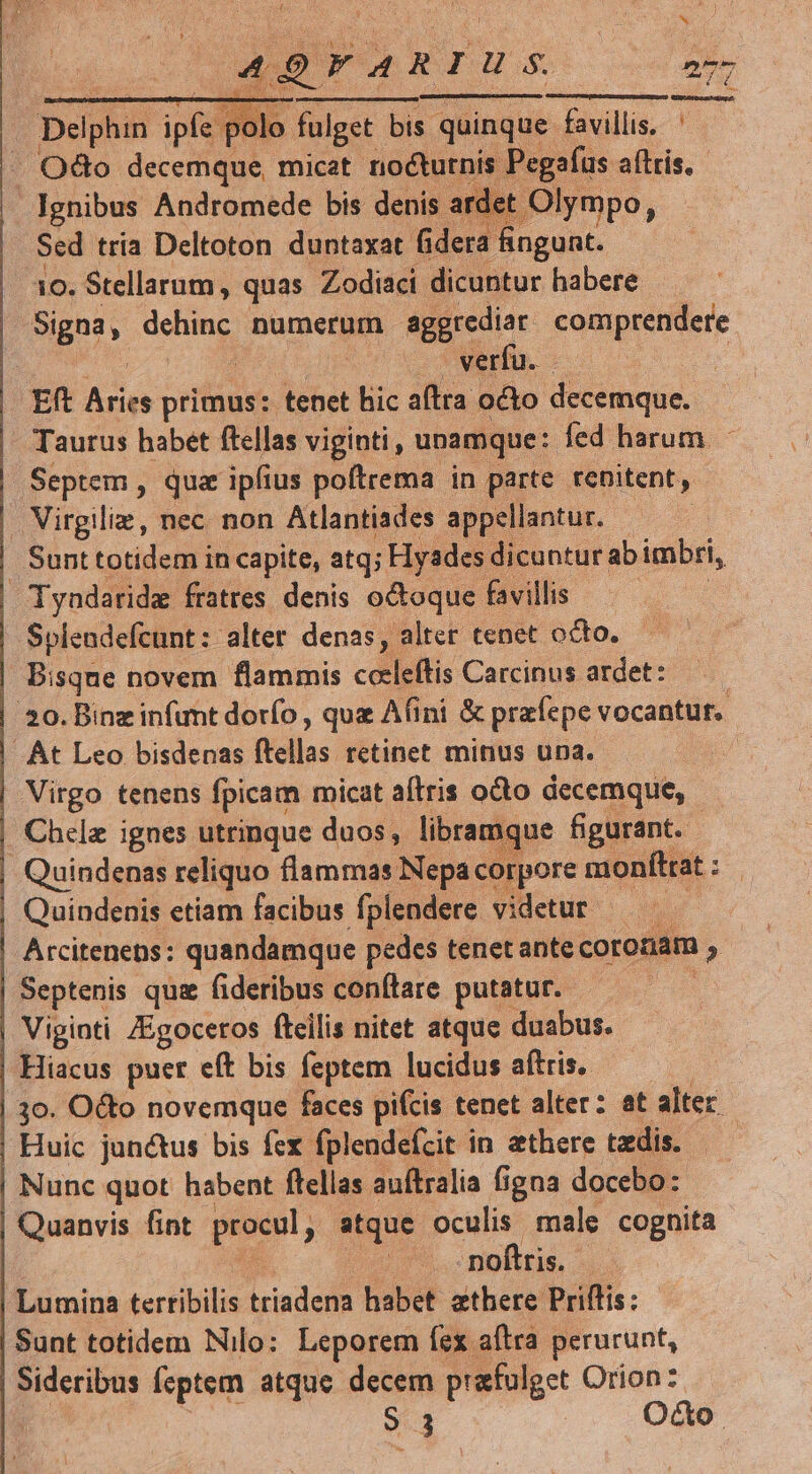t3 UU eL Y 49ranius Delphin NW olo fulget bis quinque favillis, ' /. Odo decemque, micat. nocturnis. Pegafus aftris.- Ignibus Andromede bis denis arc let Olympo, Sed tria Deltoton duntaxat fidera fingunt. 10. Stellarum, quas Zodiaci dicuntur habere Signa, dem numerum aggrediar comprendere : verfu. | Eft o primus: tenet bic aftra octo decemque. Taurus habet ftellas viginti, unamque: fed harum - | Septem , quz ipfius poítrema in parte renitent, | Virgilie, nec non Atlantiades appellantur. — — | Sunttotidem in capite, atq; Hysdes dicuntur ab imbri, | Tyadaride fratres denis octoque favillis : | Splendefcunt: alter denas, alter tenet octo. | Bisque novem flammis celeftis Carcinus ardet: —— | 20. Binz infimt dorfo , quz Afini &amp; prafepe vocantur. | At Leo bisdenas ftellas retinet minus una. | Virgo tenens fpicam micat atris octo decemque, | Chele ignes utrinque duos, libramque figurant. - | Quindenas reliquo flammas Nepa corpore monfttat : Quindenis etiam facibus fplendere videtur - | Arcitenens: quandamque pedes tenet ante coronam ^ | Septenis qui fideribus conftare putatur. | Viginti Zgoceros fteilis nitet atque duabus. | Hiacus puer eft bis feptem lucidus aftris. | 30. Octo novemque faces pifcis tenet alter: at alter. | Huic junctus bis fex fplendefcit in aethere taedis. | Nunc quot habent flellas auftralia figna docebo: | Quanvis fint procul, , atque oculis. male cognita noftris. | Lumina tertibilis iriadena habet athere Priffis: Sunt totidem Nilo: Leporem fex aftra perurunt, j Sideribus feptem atque decem prafulget Orion z-