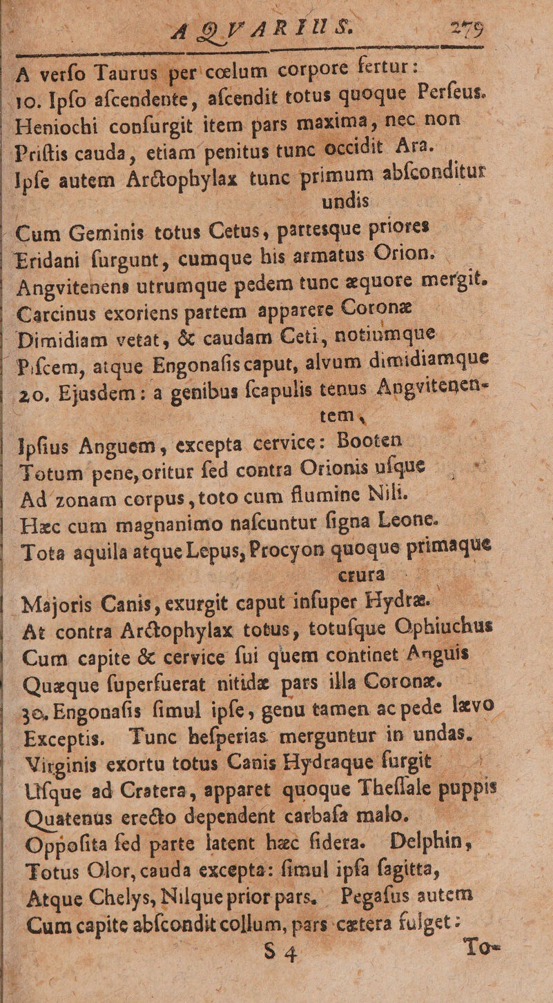 D o o wisarimss 2 AA verfo Taurus per'coclum corpore fertur: 3o. Ipfo afcendente, afcendit totus quoque Perfeus. Heniochi confurgit item pars maxima, nec non | Priftis cauda, etiam penitus tunc occidit PC | Ipfe autem Ar&ophylax tunc primum abfconditur Ee AM ufidis:. | Cum Geminis totus Cetus, partesque priores - Eridani füurgunt, cumque his armatus Orion. | Angvitenens utrumque pedem tunc quote mergit. | Carcinus exoriens partem apparere Coronz | Dimidiam vetat, & caudam Ceti, notinmque | P/fcem, atque Engonafis caput, alvum dimidiamque 20. Ejusdem: a genibus fcapulis tenus Angvitenen- | poe | ied Ipfius Anguem , excepta cervice: Booten - | Totum pene,oritur fed contra Orionisufque — -* | Ad zonam corpus ,toto cum flumine Nili. | Hzc cum magnanimo nafcuntur figna Leonc. | Tota aquila atque Lepus, Procyon quoque primaque pot jsopdbn uu NÉS oon | Majoris Canis, exurgit caput infuper Hydre. — At contra Arctophylax totus, totufque Ophiuchus Cum capite & cervice fui quem continet Anguis | Quaque fuperfuerat nitide pars illa Coronz. | 3e. Engonafis fimul ipfe, genu tamen ac pede lvo. | Exceptis. Tunc hefpetias merguntur in undas. Virginis exortu totus Canis Hydraque furgit — ^ Ufque ad Cratera, apparet quoque Theflale puppis Quatenüs erecto dependent carbafa malo. — — Oppofita fed parte latent hac fidera. Delphin, | Totus Olor, cauda excepta: fimul ipfa fagitta, | Atque Chelys, Nilque prior pars, ^ Pegafus autem . Cum capite abícondit collum, pars cetera fulget: Y $4 'To»