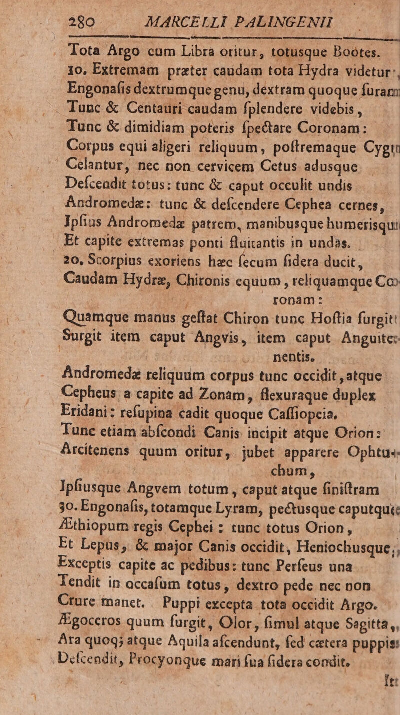 Tota Argo cum Libra oritur, totusque Bootes. 3o, Extremam prater caudam tota Hydra videtur, Engonafis dextrumque genu, dextram quoque furam Tunc &amp; dimidiam poteris fpectare Coronam: Corpus equi aligeri reliquum , poftremaque Cygt . Celantur, nec non cervicem Cetus adusque. Deícendit totus: tunc &amp; caput occulit uudis | Andromeda: tunc &amp; defcendere Cephea cernes, Ipfius Andromeda patrem, manibusque humerisqu: .. Et capite extremas ponti fluirantis in undas. 20, Scorpius exoriens hac fecum fidera ducit, Caudam Hydra, Chironis equum , reliquamque Coo | 0 ronam: Quamque manus geftat Chiron tunc Hoftia furgit! Surgit item caput Angvis, item caput Anguite: | nentis, — Andromeda reliquum corpus tunc occidit , atque Cepheus a capite ad Zonam, flexuraque duplex Eridani: refupina cadit quoque Caffiopeia, - | Tunc etiam abfcondi Canis incipit atque Orion: Arcitenens quum oritur, jubet apparere Ophtue | chum, | Ipfiusque Angvem totum , caput atque finitram 30. Engonafis, totamque Lyram, pectusque caputque: Zthiopum regis Cephei : tunc totus Orion, Et Lepus , &amp; major Canis occidit, Heniochusque;, Exceptis capite ac pedibus: tunc Perfeus una Tendit in occafum totus, dextro pede. nec non Crure manet. / Puppi excepta tota occidit Argo. fgoccros quum fargit, Olor, (imul atque Segitta ,, Ara quoq; atque Aquila afcendunt, fed catera puppis: Dcfcendit, Procyonque mari fua fidera condit, | It: