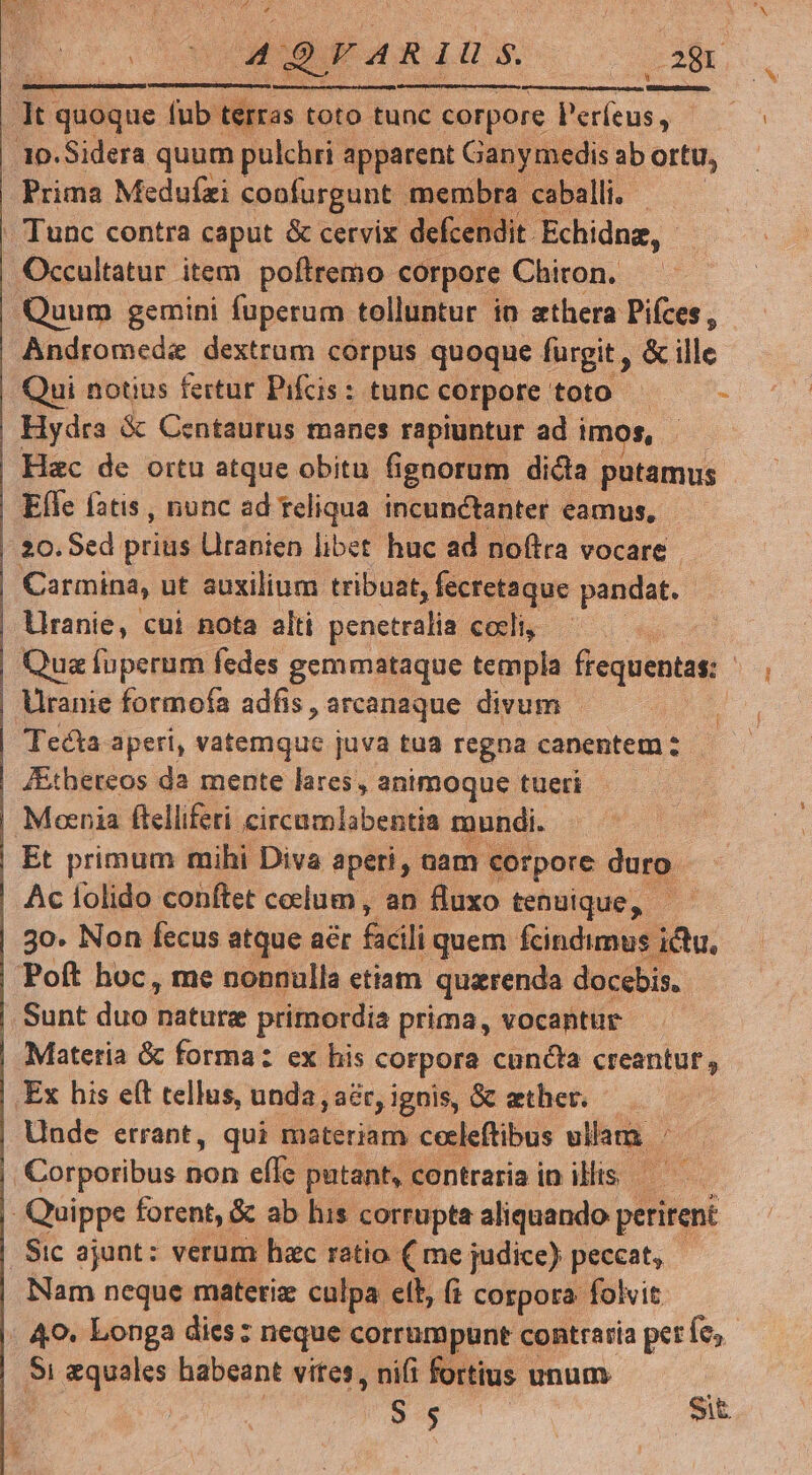 Q/AR IU s. 28r a quoque fub. terras toto. tunc corpore P'erfeus , 10.Sidera quum pulchri apparent Ganymedis ab ortu, Prima Medufzi copfurgunt. membra caballi.- . Tunc contra caput & cervix defcendit Echidnz, - Occultatur item poftremo corpore Chiron. Quum gemini fuperum tolluntur io athera Pifces , Andromeda dextrum corpus quoque fürgit , & ille Qui notius fertur Pifcis: tunc corpore toto — — - Hydra & Centaurus manes rapiuntur ad imos, Hac de ortu atque obitu fignorum dicta putamus Efle fatis, nunc ad reliqua incunctanter eamus, 20. Sed prius Uranien libet huc ad noftra vocare Carmina, ut auxilium tribuat, fecretaque pandat. llranie, cui nota alti penetralia ceci Qua fuperum fedes gemmataque templa frequentas: | Uranie formofa adfis, arcanaque divum - Tecta aperi, vatemque juva tua regna canentem: — ZEtheteos da mente lares, animoque tueri Mocnia ftelliferi hm d ee Po bs , me cildella etiam. T ed doc. Sunt duo nature primordia prima, vocantur - Materia & forma: ex his corpora cuncta creantut, Ex his e(t tellus, unda, ,a&ryignis, Gc ether. — Unde errant, qui materiam cecleftibus ullam | PT Corporibus non efle putant, contraria in illis. — - Quippe forent, & ab his corrupta aliquando pere Sic ajunt: verum hac ratio ( me judice) peccat, Nam neque materiz culpa elb, (i corpora folvit : 40. Longa dies: neque corrumpunt contraria perfe, $i Br rquoes habeant vites, nifi fortius unum