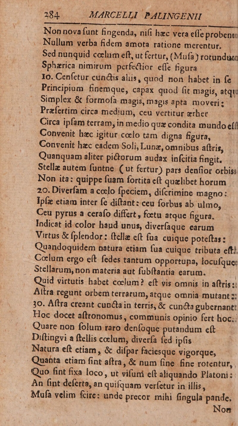 Non novafunt fingenda, nifi hec vera e(fe probens: Nullum verba fidem amota ratione merentur. | Sed nunquid coelum eft, ut fertur, (Mufa) rotundüta Spharica nimirum perfectior effe figura Io. Cenfetur cunctis aliis, quod non habet in fe Principium finemque, capax quod Git magis, atqui Simplex & formofa magis, magis apta moveri; Przfertim circa medium, ceu vertitur erhec Circa ipfam terram, in medio qua condita mundo efí! Convenit hzc igitur coelo tam digna figura, — Convenit hzc eadem Soli, Lunz, omnibus aítris, Quanquam aliter pictorum audax infcitia fingit. Stelle autem funtne. ( ut fertur) pat* denfior orbis: Non ita: quippe fuam fortita e(t quzlibet horum 20. Diverfam a ccelo fpeciem, difcrimine magno: Ipfz etiam inter fe di(tant: ceu forbus ab ulmo, Ceu pyrus a cerafo differt , foetu atque figura. Indicat id.color haud unus, diverfaque earum Virtus & fplendor: (llle eft fua. cuique poteftas: Quandoquidem natura etiam fua cuique tributa eft! Coelum ergo eft. fedes tantum opportupa, locufque: Stellarum, non materia aut fubítantia earum. | Quid virtutis habet coelum? eft vis omnis in aftris:: Altra regunt orbem terrarum, átque omnia mutant; 30. Aflra creant cunctain terris, & cuncta gubernant: Hoc docet afttonomus, communis opinio fert hoc: . Quare non folum raro denfoque putandum eft Diftingvi a ftellis coelum, diverfa fed ipfis Natura eft ctiam, & difpar faciesque vigorque, . Quafita. ctiam fint aftra, & num fine fine rotentur, Quo fint fixa loco, ut vifuni eít aliquando Platoni: Àn fint deferta, an quifquam verfetur in illis, Mufa velim fire: unde precor mihi fingula pande. | Non /