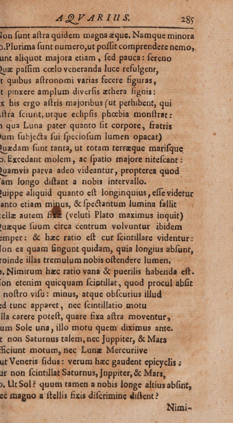 AQYARIUS 2 38; n Lonmanesen mmus rd smURE nnsensccesee eu lon SE aftra auc magna aque. Namque minora ant aliquot majora etiam , fed pauca: fereno Jug paffim colo ecce luce refulgenr, t t quibus aftronomi varias fecere figuras, t pipxere amplum diverfis athera fignis: x his ergo aftris majoribus (ut perhibent, qui ' ftra Íciunt,utque eclipfis phosbia monítrat: | qua Luna pater quanto fit corpore, fratris um fubjecta fui fpeciofum lumen opacat) - 'uzdam fünt tanta, ut totam terraeque SGH ». Excedant molem, ac fpatio majore nitefcant :- | 'uamvis parva ides videantur, propterea quod | am longo diftant a nobis ihre | uippe aliquid quanto e(t longinquius, effe videtur anto etiam minus, & fpectantum lumina fallit. — elle autem d (veluti Plato maximus inquit) uzque fuum circa centrum volvuntur ibidem emper: & hac ratio eft cur fcintillare videntur: 'oinde illas tremulum nobis oftendere lumen, , Nimirum hec ratio vana & puerilis habenda eft. on etenim quicquam fciptillat, quod procul abfit noftro vifa: minus, atque obfcurius illud id tunc apparet, nec fcintillatio motu lla carere poteít, quare fixa aftra moventur, um Sole una, illo motu quem diximus ante. t non Ga turMh talem, nec Juppiter, & Mars ficiunt motum, nec Lung Mercuriive ut Veneris fidus: verum hac gaudent epicyclis ; ir non fcintillat Saturnus, [nppiter, & Mars, - fita a ftellis fixis difcrimine. ediftent?