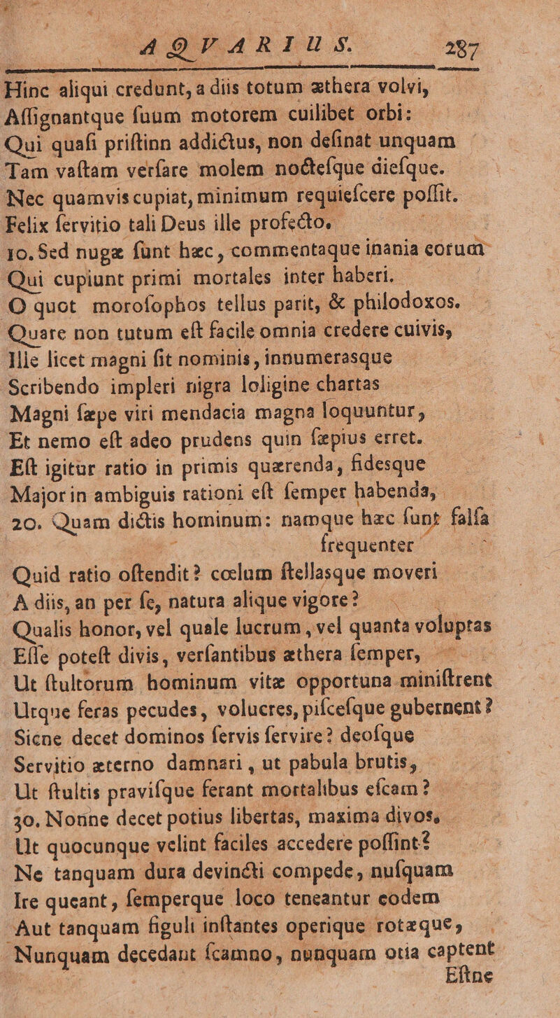 : — ——— Hinc aliqui credunt, a diis totum xthera volvi, Afligoantque fuum motorem cuilibet orbi: Qui quafi priftinn addictus, non definat unquam Tam vaítam veríare molem nocteíque dieíque. Nec quamviscupiat, minimum requiefcere poffit. Felix fervitio tali Deus ille profecto. 5 | 10. Sed nugz fünt hzc , commentaque inania eoruat Qui cupiunt primi mortales inter haberi. | OQ quot morofophos tellus parit, &amp; philodoxos. uare non tutum eft facile omnia credere cuivis; lie licet magni fit nominis , innumerasque Scribendo impleri nigra loligine chartas Magni fepe viri mendacia magna loquuntur, Et nemo e(t adeo prudens quin fepius erret. Eít igitur ratio in primis quarenda, fidesque Major in ambiguis rationi eft femper habenda, | 20. Quam di&amp;tis hominum: namque hac funt falfa : k^ frequenter : Quid ratio oftendit? colum ftellasque moveri .À diis, an per fe, natura alique Vigote? — ualis honor, vel quale lucrum , vel quanta voluptas Elle poteft divis, verfantibus aethera femper, : Ut (tultorum hominum vitz opportuna miniftrent Utque feras pecudes, volucres, pifcefque gubernent? 'Sicne decet dominos fervis fervire? deofque Servitio eterno damnari , ut pabula brutis, Ut ftultis pravifque ferant mortalibus eícam ? 30. Nonne decet potius libertas, maxima divos, - Lit quocunque velint faciles accedere poffint? Ne tanquam dura devincti compede , nufquam Ire queant, femperque loco teneantur codem Aut tanquam figuli inftantes operique rotzque; Nunquam decedant fcamno, nunquam otia os | Eitne