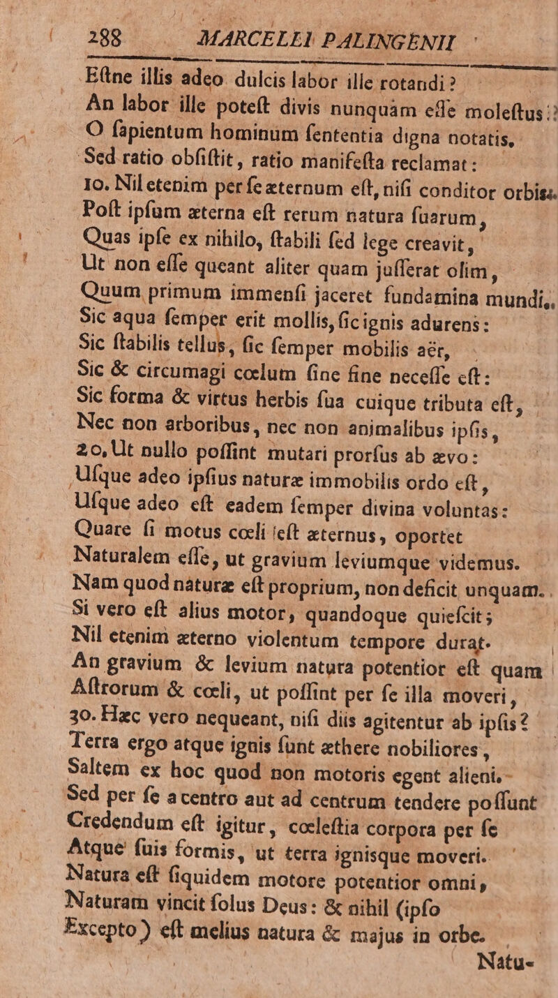 SEC Isoesm iur ———À EE .E(tne illis adeo. dulcis labor ille rotandi ? M An labor ille poteft divis nunquam effe moleftus : O fapientum hominum fententia digna notatis, Sed ratio obfi(tit , ratio manifefta reclamat : Io. Nil etenim perfe eternum eft, nifi conditor orbis: Poít ipfam azterna eft rerum natura fuarum ; Quas ipfe ex nihilo, ftabili fed lege creavit, Ut non efle queant aliter quam jufferat olim, - Quum primum immenfi jaceret. fundamina mundi, Sic aqua femper erit mollis, ic ignis adurens: Sic ftabilis tellus, fic (emper mobilis ar, Sic & circumagi colum (ine fine neceffe cft: | Sic forma & virtus herbis faa cuique tributa ete! Nec non arboribus, nec non animalibus ipfis, 20, Ut nullo poffint mutari prorfus ab evo: Ufque adeo ipfius naturz immobilis ordo c(t : Ufque adeo eft eadem femper divina voluntas: Quare (i motus coeli e(t aeternus, oportet Naturalem effe, ut gravium leviumque videmus. Nam quod náturz eft proprium, non deficit unquam. . St vero eft alius motor, quandoque quiefcit; Nil etenim aterno violentum tempore durat. | Án gravium & levium natura potentior eft quam | Aftrorum & cceli, ut poffint per fe illa moveri, 30. Hac vero nequeant, nifi diis agitentur ab ip(is? Terra ergo atque iguis funt athere nobiliores , Saltem ex hoc quod non motoris egent alieni, - Scd per fe acentro aut ad centrum tendere poffunt Credendum eft igitur, cocleftia corpora per fc Atque fuis formis, ut terra ignisque moveri. Natura e(t (iquidem motore potentior omni, Naturam vincit folus Deus: & nihil (ipfo Excepto) eft melius natura & majus in xis | atu-