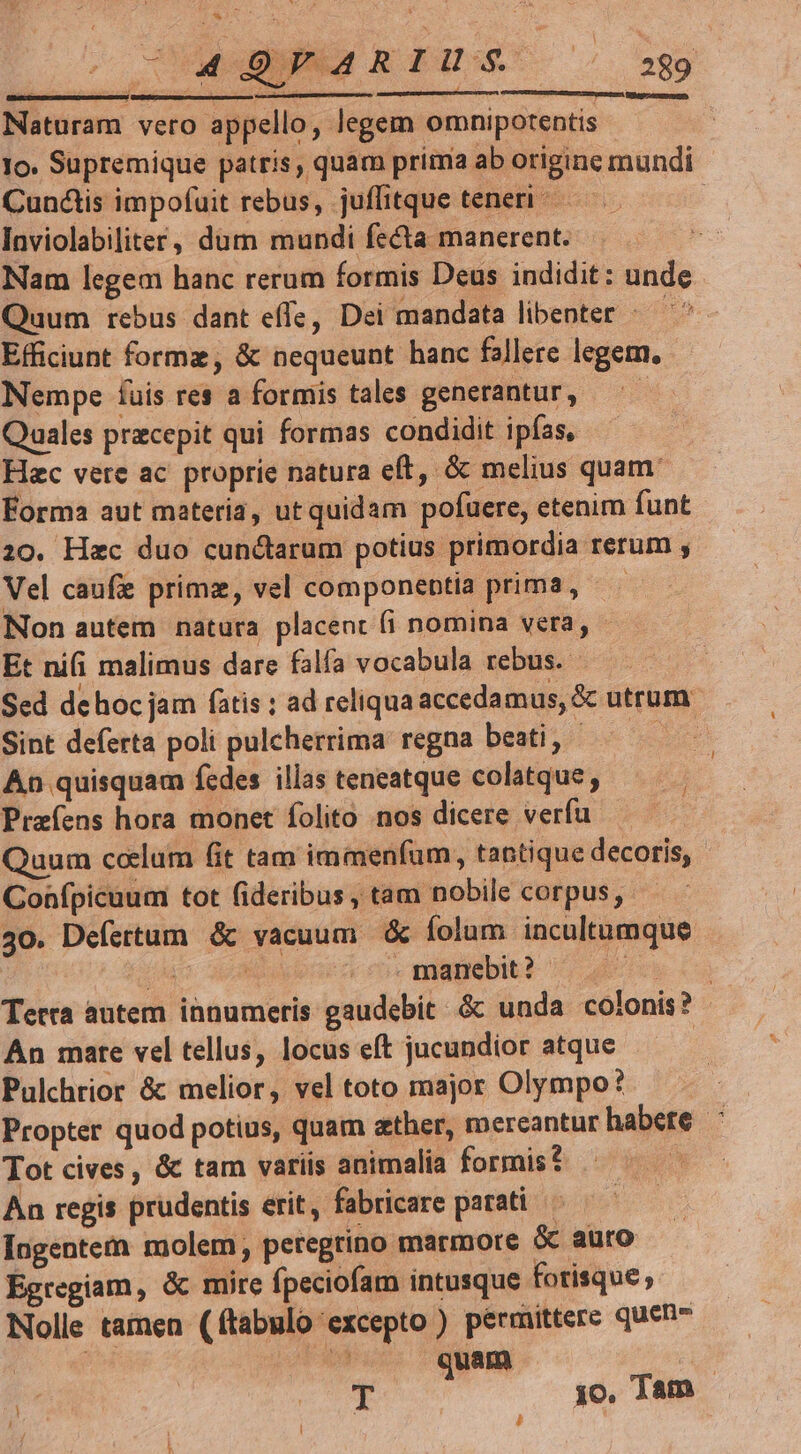 Ngepcecmagmm, Naturam vero appello, legem omnipotentis Io. Supremique patris, quam prima ab origine mundi Cunctis impofuit rebus, juffitque teneri | Inviolabiliter, dum mundi fecta manerent. Nam legem hanc rerum formis Deus indidit: unde Quum rebus dant effe, Dei mandata libenter « Efficiunt forme, &amp; nequeunt hanc fallere legem, Nempe fuis res a formis tales generantur, —— Quales precepit qui formas condidit ipfas, Hac vere ac. proprie natura eft, &amp; melius quam. Éorma aut materia, ut quidam pofuere, etenim funt 20. Hac duo cunctarum potius primordia rerum ; Vel caufe primz, vel componeptia prima, Non autem natura placent fi nomina vera, Et nifi malimus dare falfa vocabula rebus. Sed dehoc jam ftis ; ad reliqua accedamus, &amp; utrum: Sint deferta poli pulcherrima regna beati, - 2d An quisquam fedes illas teneatque colatque, Praíens hora monet folito nos dicere verfu Quum ccelum fit tam immenfum, tantique decoris, Confpicuum tot fideribus, tam nobile corpus, 30. Defertum &amp; vacuum &amp; folum incultumque jap] apu - manebit ? y Tetra autem innumeris gaudebit. &amp; unda colonis? An mare vel tellus, locus eft jucundior atque | Pulchrior &amp; melior, vel toto major Olympo? Propter quod potius, quam ather, mereantur habete : Tot cives , &amp; tam variis animalia formis? An regis prudentis erit, fabricare parati Ingentem molem, petegrino marmore &amp; auro Égregiam, &amp; mire fpeciofam intusque forisque; Nolle tainen (ftabulo excepto ) permittere quen | m quam : | | ME di a jo. Jam &amp;