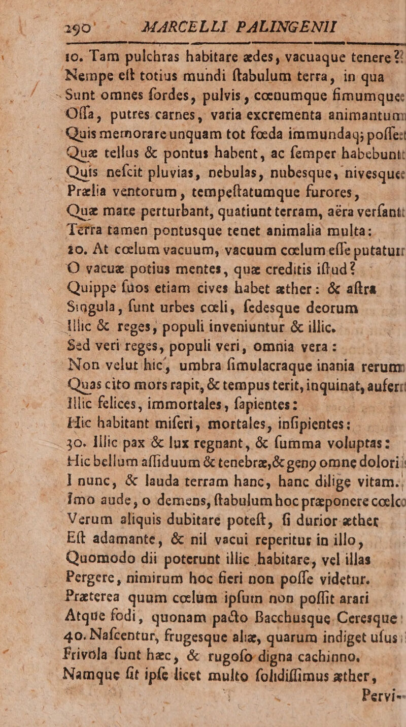 10. Tam pulchras habitare aedes , vacuaque tenere ?! Nempe elt totius mundi ftabulum terra, in qua - Sunt omnts fordes, pulvis , coenumque fimumque: Offa, putres carnes, varia excrementa animantum Quis memorareunquam tot fo:da immundaq; poffe: Quz tellus &amp; pontus habent, ac femper habebunt: Quis nefcit pluvias, nebulas, nubesque; nivesque Prelia ventorum, tempeítatumque furores, Quz mare perturbant, quatiunt terram, aéra verfant: lerra tamen pontusque tenet animalia multa; 10. At ccelum vacuum, vacuum coelum eíle putatur 'O vacuz potius mentes, quz creditis iftud? Quippe fuos etiam cives habet ather: &amp; aftra Siagula, funt urbes cotli, fedesque deorum llic &amp; reges, populi inveniuntur &amp; illic. Sed veri reges, populi veri, omnia vera : Non velut hic, umbra fimulacraque inania rerunm Quas cito mors rapit, &amp; tempus terit, inquinat, aufer! Illic felices, immortales, fapientes: | Hic habitant miferi, mortales, infipientes: 30. llic pax &amp; lux regnant, &amp; (fumma voluptas: Hic bellum affiduum &amp; tenebra, &amp; geng omne dolori; | nunc, &amp; lauda terram hanc, hanc dilige vitam. imo aude, o demens, ftabulum hoc przponere coelco Verum aliquis dubitare poteft, fi durior ether E(t adamante, &amp; nil vacui reperitur in illo, Quomodo dii poterunt illic habitare, vel illas Pergere , nimirum hoc fieri non poffe videtur. Praterea quum coelum ipfum non poffit arari. Atque fodi, quonam pacto Bacchusque. Ceresque : 40. Nafcentur, frugesque alie, quarum indiget ufus; Frivola funt hec, &amp; rugofo-digna cachinno. Namque fit ipfe licet multo folidiffimus ather, T 1  Pervi--