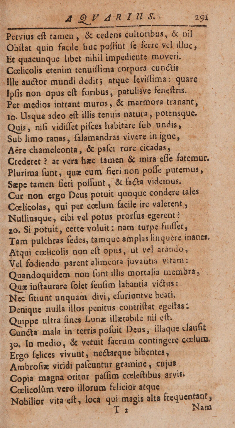 d Pervius eft tamen, &amp; cedens cultoribus, &amp; nil Obfttat quin facile huc poffint fe ferre. vel illuc, Et quacunque libet nihil impediente moveri. ' Coclicolis etenim tenuiffima corpora cunctis . llle auctor mundi dedit; atque levillima: quare Ipfis non opus eít foribus, patulisve feneffris. — | Per medios intrant muros, &amp; marmora tranant, - 1o. Usque adeo eft illis tenuis natura , potensque. : Quis, ni(i vidiffet pifces habitare fub. undis, Sub limo ranas, falamandras vivere in igne, Aére chameleonta , &amp; paíci. rore cicadas , . Crederet ? ac vera hiec tamen &amp; mira efle fatemur, | Plurima fant, quz cum fieri non pode putemus, Sape tamen fieri poffunt , &amp; facta videmus. | Cur non ergo Deus potuit quoque condere tales Coclicolas, qui pet coclum facile ire valerent — Nulliusque, cibi vel potus prorfus egerent? 20. Si potuit, certe voluit: nam turpe fuiflet, Tam pulchras fedes, tamque amplas linquere inanes, Atqui coclicolis non eft opus, ut vel arando Vel fodiendo parent alimenta juvantia vitam: Quandoquidem non funt illis mortalia membra, Qua inftaurare folet fenfim labantia victus: —— Nec fitiaat unquam divi, efüriuntve beati. is . Denique nulla illos penitus contriítat egellas ; Quippe ultra fines Lunz illetabile nil eft. | Gun&amp;a mala in terris pofuit Deus, illaque claufit 3o. In medio, &amp; vetuit facrum contingere coelum. Ergo felices vivunt, nectarque bibentes ; Ambrof(iz viridi pafcuntur gramine , cujus ' Copia magpa oritur. paffim cocleftibus arvis. Coclicolüm vero illorum felicior atque Nobilior vita:eft, loca qoi magis alta frequentant , ko à Ta Nam