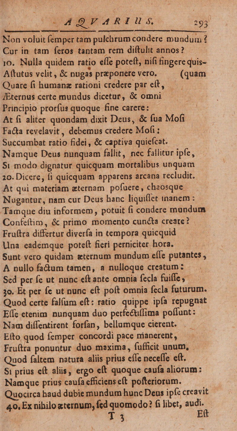 in riis rrt Varo i paria ert : Non voluit fei Yper tam pulehrum condere muadum ? Cur in tam feros tantam rem diftulit annos? 10. Nulla quidem ratio elfe poteft, nifi fingere quis- Aftutus velit , &amp; nugas praponere Vero, (quam Quare fi humanz rationi credere par et, — JÉternus certe mundus dicetur, &amp; omni Principio prorfus quoque fine carere: m it fi aliter quondam dixit Deus, &amp; fua Mofi Facta revelavit, debemus credere Mofi ; : Succumbat ratio fidei, &amp; captiva quiefcat. Namque Deus nunquam fallit, nec fallitur ipfe, Si modo dignatur quicquam mortalibus unquam 20. Dicere, fi quicquam apparens arcana recludit. At qui materiam zternam pofuere, chaosque - Nugantur, nam cur Deus hanc liquiffet inanem : Tamque diu informem, potuit fi condere mundum Confeítim, &amp; primo momento cuncta creare? E Fru(tra differtur diverfa in tempora quicquid Una eadémque poteít fieri perniciter hora. Sunt vero quidam eternum mundum efle putantes , A nullo fa&amp;um tamen, a nulloque creatum: Sed per fe ut nunc eftante omnia fecla fuiffe) 3o. Et per fe ut nunc eft poft omnia fecla futurum. Quod certe fal(um eft: ratio quippe ipfa repugnat E(fs etenim nunquam duo perfectiffima poffunt: Nam diffentirent forfan, bellumque cierent. .— Eíto quod femper concordi pace nianerent, Fruftra ponuntur duo maxima, fufficit unum, . Quod faltem notura aliis prius effe neceffe eft. Si prius e(t aliis, ergo eft quoque caufa aliorum: Namque prius caufa efficiens e(t pofteriorum. | Quocirca haud dubie mundum hunc Deus ipfe creavit 49, Ex nihilo «ternum, fed quomodo? fi libet, audi. nU T 3 Ett | CR E M R4. 293! ! [] D