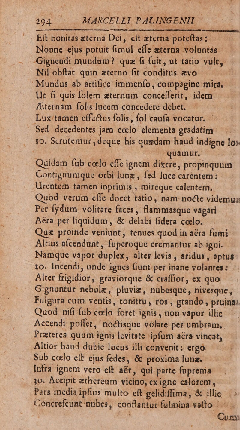 Eít bonitas eterna Dei, eít eterna poteftas: Noone ejus potuit fimul efle eterna voluntas Gignendi mundum? quz fi fuit, ut ratio vult, Nil obítat. quin eterno fit conditus evo Mundus ab artifice immenfo, compagine mira. Ut fi quis folem aternum concefferit, idem Zternam folis lucem concedere debet. Lox'tamen effectus folis, fol caufa vocatur. - Sed decedentes jam codlo. elementa gradatim Io. Scrutemur , deque his quzdam haud indigne lo». SAT quamur, Quidam fub coelo effe ignem dixere, propinquum Contiguumque orbi lunz , fed luce carentem: Urentem tamen inprimis , mireque calentem. Quod verum effe docet ratio, nam: nocte videmus: Per fydum volitare faces, flammasque vagari Aera pet liquidum, &amp;' delabi fidera coelo. Que proinde veniunt, tenues quod in a&amp;ra fumi Altius afcendunt, fuperoque cremantur ab igni. Namque vapor duplex, alter levis , aridus , sptus: 10. Incendi, unde ignes fiunt per inane volantes : Alter frigidior, graviorque &amp; craffior, ex quo Gignuntur nebule, pluviz, nubesque, nivesque, Fulgura cum ventis, tonitru, ros, grando , pruina». Quod ni(i fub colo foret ignis , non vapor illic Accendi poffet, no&amp;tisque volare per umbram. Preterea quum ignis levitate ipfum aéra vincat, Altior haud dubie locus illi convenit: ergó Sub c«clo elt ejus fedes, &amp; proxima lun. Infra ignem vero eft aér, qui parte foprenia 30. Accipit ethereum vicino, exigne calorem, Pars media ipfius multo eft gelidiffima, &amp; illic. / Concrefcunt nubes, conflantur fulmipa vato '- Lil