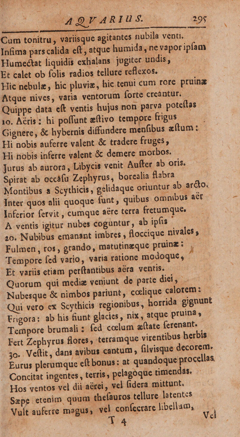 Cam tonitru variisque agitantes nubila venti. - Infima pars calida eft , atque humida, ne vapor ipfam. Humecétat liquidis exhalans. jugiter undis, — Et calet ob folis radios tellute ceflexos. Hic nebule , hic pluviz, hic tenui cum rore pruina Atque nives, varia ventorum forte creantür. Quippe data eft ventis hujus non parva poteítas 10. Aéris: hi poffunt eftivo tempore frigus Gignere, &amp; hybernis diffundere menfibus aftum : Hi nobis auferre valent &amp; tradere fruges, —— Hi nobis inferre valent &amp; demere morbos. jutus ab aurora , Libycis venit Aufer ab oris. Spirat ab occafu Zephytus, botealia flabra — Montibus a Scythicis , gelidaque oriuntur ab ar&amp;to. Inter quos alii quoque funt , quibus omnibus act Inferior fetvit , cumque aére terra fretumque A ventis igitur nubes coguntur, ab ipfis ' 10. Nubibus emanant imbres , floccique nivales, Fulmen , tos, grando, matutinzque pruinz: | - Tempore fed vario, varía ratione modoque, ^ Et variis etiam perftantibus aéra ventis. Quorum qui medie veniunt de parte diei, Nubesque &amp; nimbos pariunt, coelique calorem : Qui vero ex Scythicis regionibus, horrida gignunt Frigora: ab his fiunt glacies, nix , atque pruina Tempore brumali : fed ccelum (tate ferenant. Fert Zephyrus flores, terramque virentibus herbis 3o. Veítit, dans avibus cantum ; filvisque decorem. Eurus plerumque eft bonus: at uen opp Concitat ingentes , tetris, pelagoque timenóas. Hos ventos vel dii aérei , vel (idera mittunt. Sape etenim quum theíauros tellure latentes Vult auferre mogus, vel confecrare libellam, —