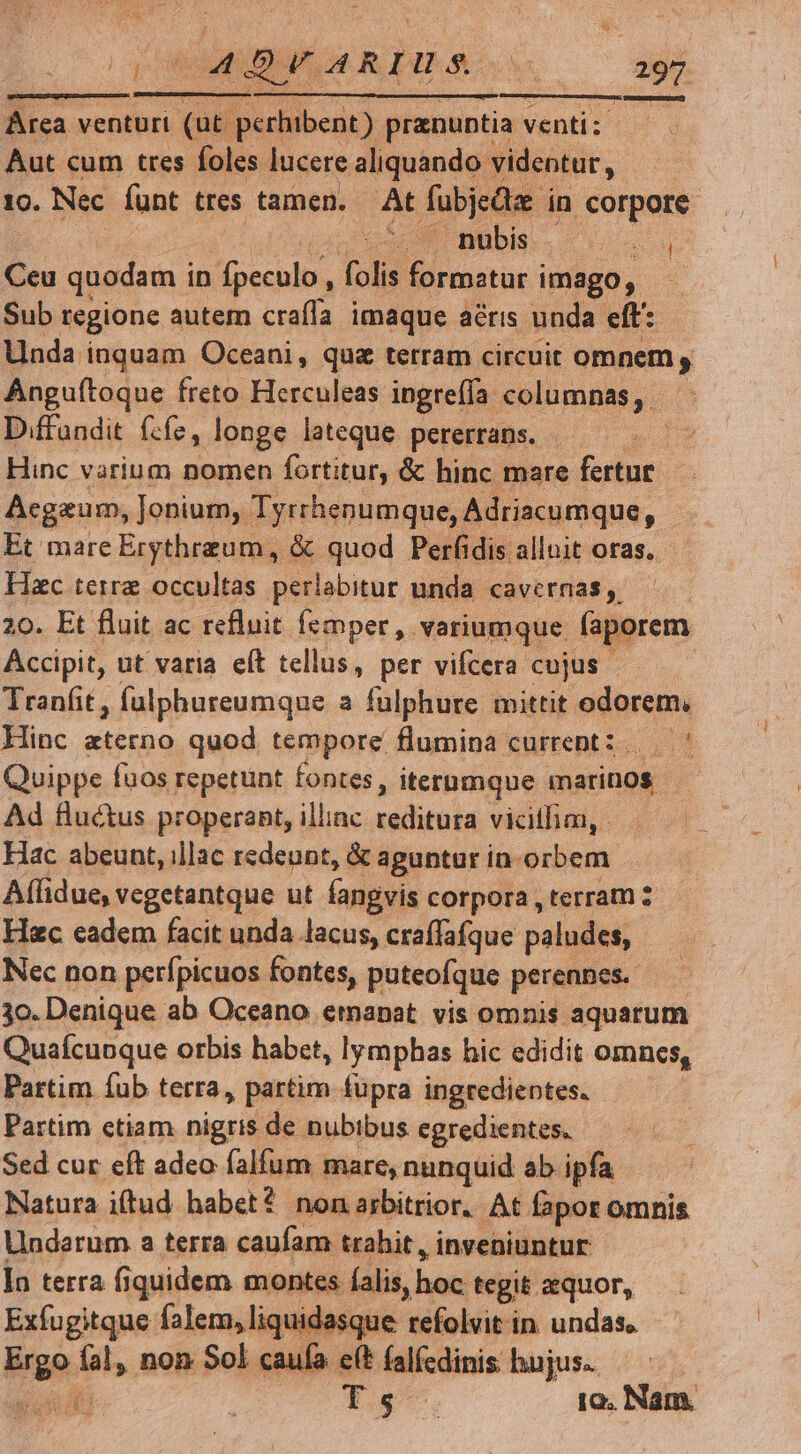 AR ) AÁ4 D VARIUS. hs 297 mo iet. Arca venturi (ut- lipuiibcin] pranuntia venti; Aut cum tres foles lucere aliquando videntur, 10. Nec funt ttes tamen. At fubjeda in corpore q Rs M BBDbIS - os Ceu quodam i in fpeculo, folis E rosae imago, Sub regione autem craíía imaque aéris unda eft: Unda inquam Oceani, quz terram circuit omnem , Anguítoque freto Herculeas ingreíía columnas, D.ffandit fzfz, longe lateque pererrans. - ; Hinc varium nomen fortitur, &amp; hinc mare utn : Acgaum, Jonium,. Tyrrhenumque, Adriacumque, Et mare Erythrzeum, &amp; quod Perfidis alluit oras. Hzc terre occultas perlabitur unda cavernas ,. | 20. Et fluit ac refluit femper, variumque faporem Accipit, ut varia eít tellus, per vifcera. cujus Tranfit , fülphureumque a fulphure mittit odorem, Hinc eterno quod tempore flumina current: ' Quippe fuos repetunt fontes, iterumque marinos Ad fluctus properant, illiac reditura vicillim, - Hac abeunt, illac redeunt, &amp; aguntur in orbem Affidue, vegetantque ut fangvis corpora , terram Hec cadem facit unda lacus, craffafque paludes, Nec non perfpicuos fontes, puteofque perennes. 3o. Denique ab Oceano emanat vis omnis aquarum Quaífcuoque orbis habet, lymphas hic edidit omnes, Partim Íub terra, partim füpra ingredientes. Partim ctiam nigris de nubibus egredientes. Sed cur eft adeo falfum mare, nunquid ab ipfa Natura i(tud habet? nonarbitrior. At fapor omnis Uindarum a terra caufam trahit, inveniuntur Ia terra fiquidem montes falis, hoc tegit aequor, Exfugitque falem, liquidasque refolvit in undas, bae. diis non Sol caufa eít falfcdinis hujus. TES ; T 5^ 1o. Nam.