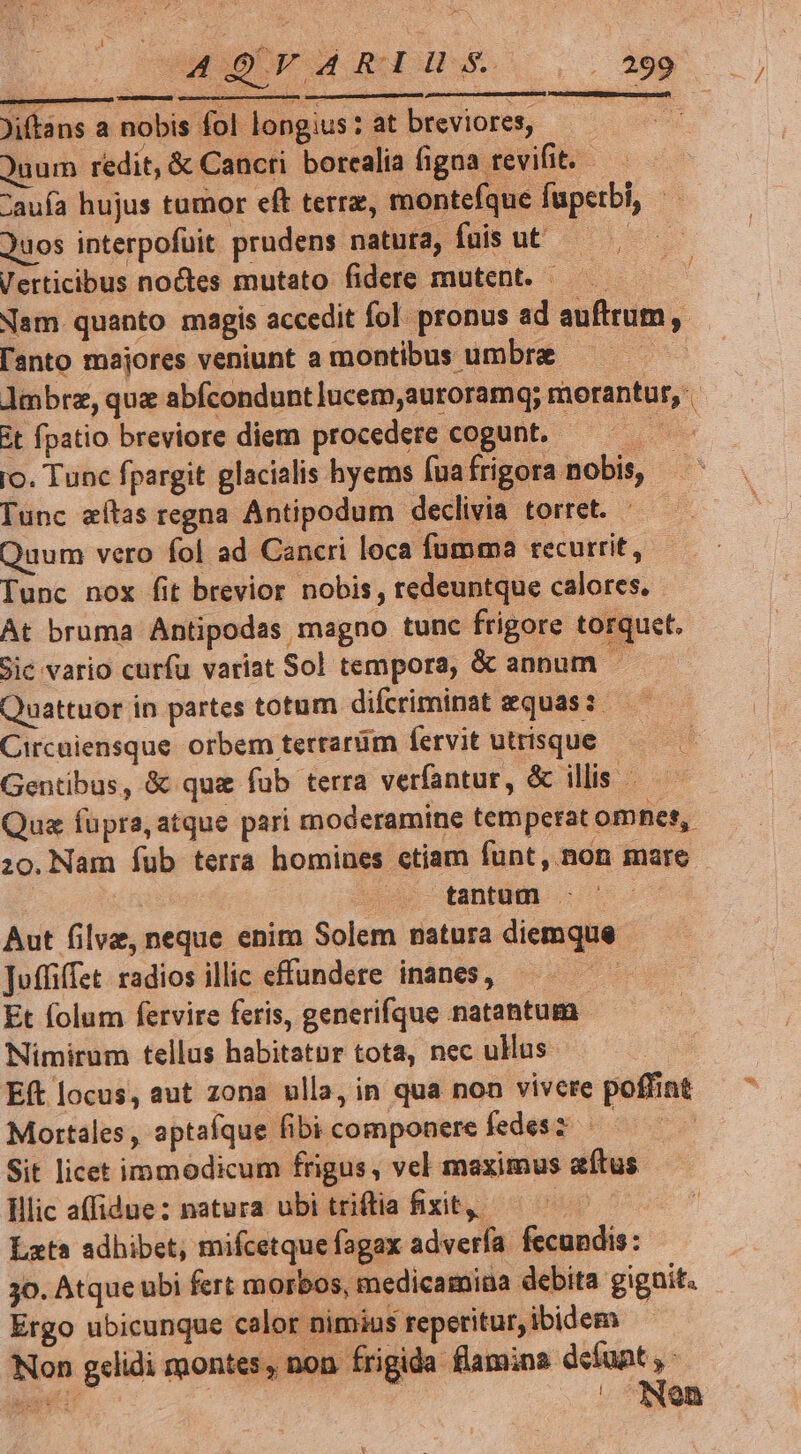 Jitans a nobis fol longius: at breviores, e Quum redit, &amp; Cancri borcalia figna revifit. : auía hujus tumor eft terrz, montefque fuperbi, Quos interpofuit prudens natuta, fuis ut — Verticibus noctes mutato fidere mutent. — Nam quanto magis accedit fol. pronus ad auftrum, l'anto majores veniunt a montibus umbra de. Jmbrz, que abfcondunt lucem,auroramq; morantur, it fpatio breviore diem procedere cogunt. mu ro. Tunc fpargit glacialis hyems fua frigora nobis, Tunc zílas regna Antipodum declivia torret. - Quum vero fol ad Cancri loca fumma recurrit, Tunc nox fit brevior nobis, redeuntque calores. At bruma Antipodas magno tunc frigore torquet. Sic vario curfu variat Sol tempora, &amp; annum. Quattuor in partes totum difcriminat equas: — — Circuiensque orbem terrarüm fervit utrisque Gentibus, &amp; qua fub terra verfantur, &amp; illis Qua füpra, atque pari moderamine temperat omnes, zo.Nam íub terra homines etiam funt, non mare | tantum - ! Aut filvz, neque enim Solem natura diemque Juffiffet: radios illic effundere inanes, Et folum fervire feris, generifque natantum Nimirum tellus habitator tota, nec ullus Eft locus, aut zona ulla, in qua non vivere poffint Mortales , aptafque fibi componere fedesz | Sit licet immodicum frigus, vel maximus atus lilic affidue: natura ubi triftia fixit, | Lxta adhibet, mifcetque fagax adverfa. fecundis: jo. Atque ubi fert morbos, medicamina debita gignit. Ergo ubicunque calor nimias reperitur, ibidem Non g«lidi montes, non frigida flamina defunt , ou | Nen v