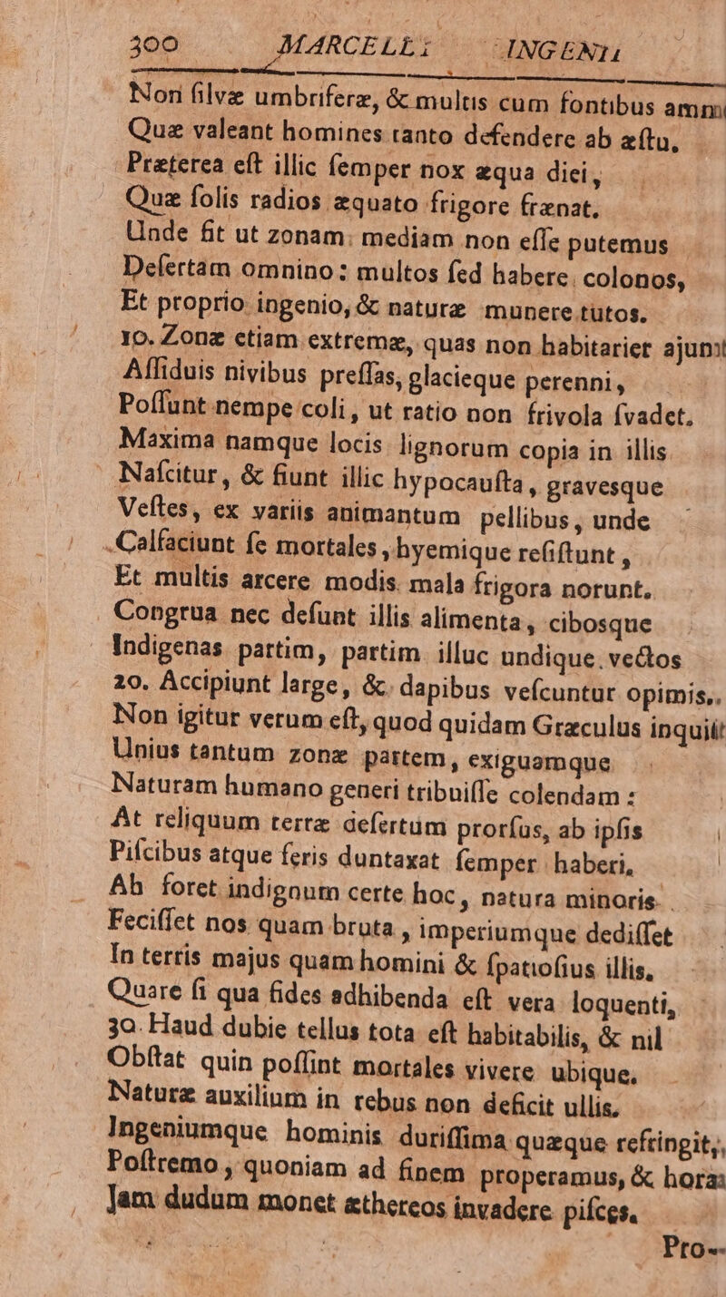 ori filvz umbriferz, &amp; multis cum fontibus amm Que valeant homines tanto defendere ab atu, Preterea eft illic fem per nox equa dici, Que folis radios equato frigore frenat, Unde fit ut zonam: mediam non effe putemus . Defertam omnino: multos fed habere. colonos, Et proprio ingenio, &amp; naturz munere tütos. 10. Zonz ctiam extrem, quas non habitarier ajun! Affiduis nivibus preffas, glacieque perenni, Poílunt nempe coli , ut ratio non frivola fvadcet. Maxima namque locis. lignorum copia in illis Nalcitur , &amp; fiunt illic hypocaufta, gravesque Veftes, ex variis animantum pellibus , unde .Calfaciunt fe mortales » hyemique refiftunt , Et multis arcere modis. mala frigora norunt, Congrua nec defunt illis alimenta, cibosque Indigenas partim, partim. illuc undique. vectos 20. Accipiunt large, &amp;. dapibus veícuntut opimis,. Non igitur verum eft, quod quidam Graculus inqui Unius tantum zonz partem, exiguamque Naturam humano generi tribui(fe colendam : At reliquum terre defertüm proríus, ab ipfis Pifcibus atque feris duntaxat femper | haberi, | Bb foret indignum certe hoc, natura minoris. Feciffet nos quam bruta , imperiumque dediffet In terris majus quam homini &amp; Ípatiofius illis, Quare fi qua fides sdhibenda eít vera loquenti, 3o. Haud dubie tellus tota eft habitabilis, &amp; nil Obítat quin poffint mortales vivere ubique, Natura auxilium in tebus non deficit ullis. Ingeniumque hominis duriffima quzque reftingit;, Poítremo , quoniam ad finem properamus, &amp; hora: Jam dudum monct athereos invadere pifces. Pro--