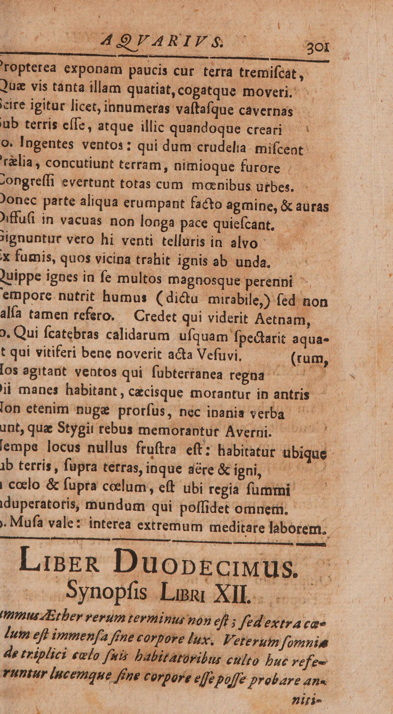 AE CN : di 4d DEARIFS T5 zo y sd TOpterea exponam paucis cur terra tremifcat , Quz vis tanta illam quatiat,cogatque moveri. ^ cire igitur licet, innumeras vaíta Íque cavernas. . ub terris e(Tz , atque illic quandoque creari — o: Ingentes ventos: qui dum crudelia mifcent: r&amp;lia, concutiupt terram, nimioque furore . Zongreffi evertunt totas cum manibus utbes. )onec parte aliqua erumpant facto agmine, &amp; aüras Affu(i in vacuas non longa pace quiefcant. We ignuntur vero hi venti telluris in alvo; — X fumis, quos vicina trahit ignis ab unda. )uippe ignes ia fe multos magnosque perenni ^. emporc nutrit humus ( dictu mirabile,) fed non alía tamen refero. — Credet qui viderit Aectnam, 9. Qui fcatebras calidarum ufquam fpedtarit aquas t qui vitiferi bene noverit acta Vefüvi. ... (rum, [os agitant. ventos qui fubtertanea regna ^ ' ii manes habitant, cecisque morantur in antris lon etenim nuge prorfus, nec inania verba. o unt, que Stygii rebus memoraptur Averni. —' Y lempe locus nullus fruftra. eft: habitatur ubique ib terris , fupra terras,inque dére&amp;c igni, ^ | coclo &amp; füpra celum, eft ubi regia fumtni. iduperatotis, mundum qui poífidet omnet. | . Mufa vale: interea extremum meditare laborem. s [n Lisz&amp; Duopgciuus | .Synopfs Lim XIL. . mmus Ether verum terminus non eft s fed extra cae lum eft immenfa ffne corpore lux. Veterum fomnia de triplici ewlo fuis babitatüribur ento bue vefe- runtur lucemque ffne corpore effe poffe probare ane p. niri- x