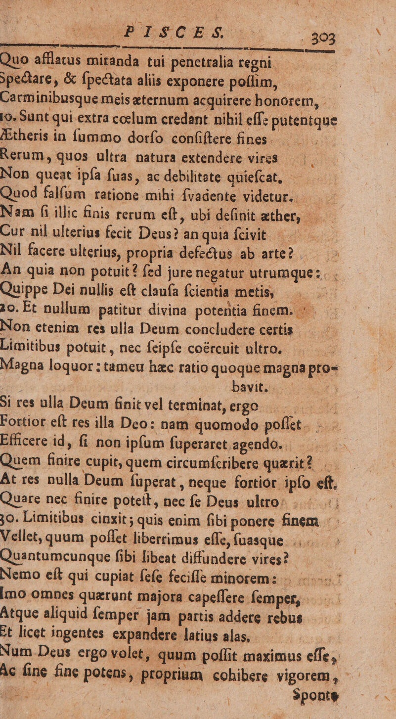 - &amp; «P LSsC Eon IOMEME Quo afflatus miranda tui penetralia regni - ypectare, &amp; fpectata aliis exponere poílim, Carminibusque meis ternum acquirere honorem, - o. Sunt qui extra coelum credant nihil eff. e putentque IEtheris in fíummo dorfo con(iftere fines. Rerum, quos ultra natura extendere vires Non queat ipfa fuas, ac debilitate quiefcat, — Quod falfum ratione mihi Ívadente videtur. Nam fi illic finis rerum eft, ubi definit ether, —.—— Cur nil ulterius fecit Deus? anquia fbivit /—————— Nil facere ulterius, propria defectus ab arte? .— ^: Án quia non potuit? fed jure negatur utrumque: Quippe Dei nullis eft claufa fcientia metis, |. — 20. Et nullum patitur divina potentia finem. *. Non etenim res ulla Deum concludere certis — - Limitibus potuit , nec feipfe coércuit ultro. Magna loquor : tameu hzc ratio quoque magna pro» | | 8. bayits- 8 n3 Si res ulla Deum finitvelterminat,ergo ——. Fortiot eft res illa Deo: nam quomodo poflet. Efficere id, fi non ipfum fuperaret agendo... Quem finire cupit, quem circumfcribere querit? At res nulla Deum füperat , neque fortior ipfo eft, Quare nec finire poteit, nec fe Deus ultro: i jo. Limitibus cinxit; quis enim fibi ponere finem Vellet, quum poflet liberrimus effe, fuasque ....- Quantumcunque fibi libeat diffundere vires? Nemo eít qui cupiat (efe feciffe minorem: «7 Imo omnes querunt majora capeffere femper, — Atque aliquid femper jam partis addere rebus - zt licet ingentes expandere latius alas, Num Deus ergo volet, quum poflit maximus effe, Ac fine fine potens, proprium cohibere vigorem, ^. T P | | |^ aa Mp Sponte ? [eir] : »