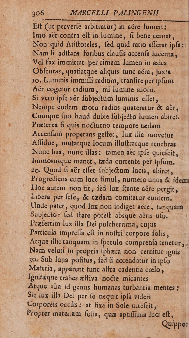 Eft (ut perverfe arbitratur) in aére lumenz | 1mo aér contra e(t in lumine, fi bene cernat, . Non quid Ariftoteles, fed quid ratio afferat ipía:: Nam fi adí(lans foribus claufis accenfa lucerna, Vel fax immittat. per rimam lumen in edes Obícutas, quatiatque aliquis tunc aera, juxta . 1o. Luminis immiffi radium, tran(ire per ipfum Aer cogetur radium, nil lumine moto. Si vero ipfe aér fubjectum luminis effet, Nempe eodem totu radius quateretur &amp; aer, Cumque fuo haud dubie fabje&amp;to lumen abiret. Praterea fi quis nocturno tempore tedam Accenfam propetans geftet, lux illa movetur Aífidue, mutatque locum illuftratque tenebras Nunc has, nunc illas: tamen aér ipfc quicfcit, Immotusque manet , tada currente per ipfum. 20. Quod fi aér eflet fubje&amp;tum lucis, abiret, Progredieas cum luce fimul, numero unus &amp; iden Hoc autem non fit, fed lux ftante aére pergit, Libeta per íefe, &amp; tedam comitatur euntem. Uade patet , quod lux non indiget acre, tanquam . Subjecto: fed ítare poteft absque aéris ufu. | Prafertim lux illa Dei pulcherrima, cujus ' Particula imprefIa eft in no(tri corpore folis, Atque illic tanquam in fpeculo comprenfa tenetur, , Nam veluti in propria (phzra non cernitur ignis 30. Sub luna pofitus, fed (i accendatur inipfo — Materia , appatent tunc aftra cadentia coclo , Ignitzque trabes zítiva node micantes Atque alia id genus humanas turbantia mentes ; Sic lux illa Dei per fe nequit ipfa videri Corporeis oculis: at fixa in Sole nitefzit Propter materiam folis, qug aptiffima luci eft, | Quippe: ennt